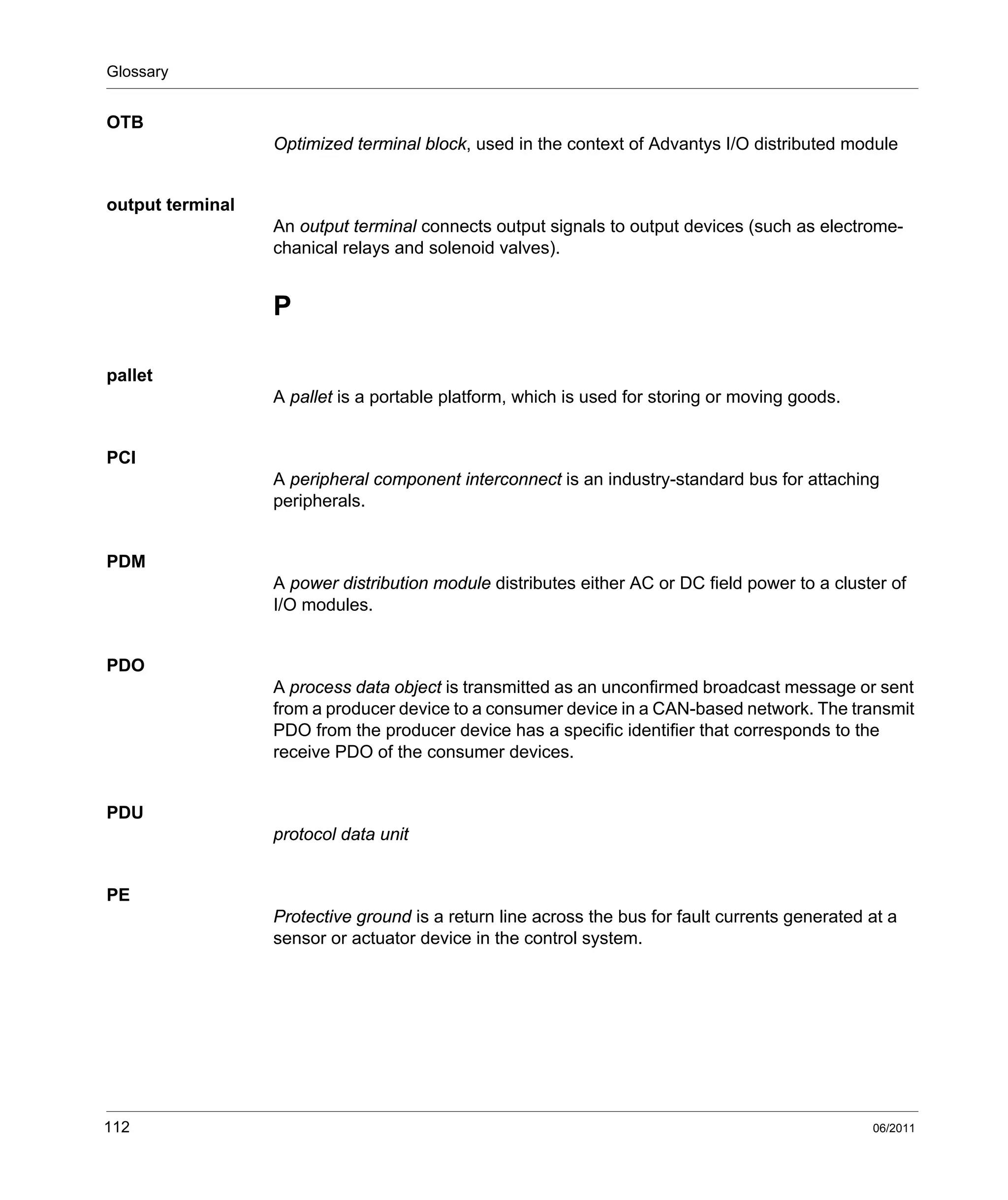 Glossary
112 06/2011
OTB
Optimized terminal block, used in the context of Advantys I/O distributed module
output terminal
An output terminal connects output signals to output devices (such as electrome-
chanical relays and solenoid valves).
P
pallet
A pallet is a portable platform, which is used for storing or moving goods.
PCI
A peripheral component interconnect is an industry-standard bus for attaching
peripherals.
PDM
A power distribution module distributes either AC or DC field power to a cluster of
I/O modules.
PDO
A process data object is transmitted as an unconfirmed broadcast message or sent
from a producer device to a consumer device in a CAN-based network. The transmit
PDO from the producer device has a specific identifier that corresponds to the
receive PDO of the consumer devices.
PDU
protocol data unit
PE
Protective ground is a return line across the bus for fault currents generated at a
sensor or actuator device in the control system.
 