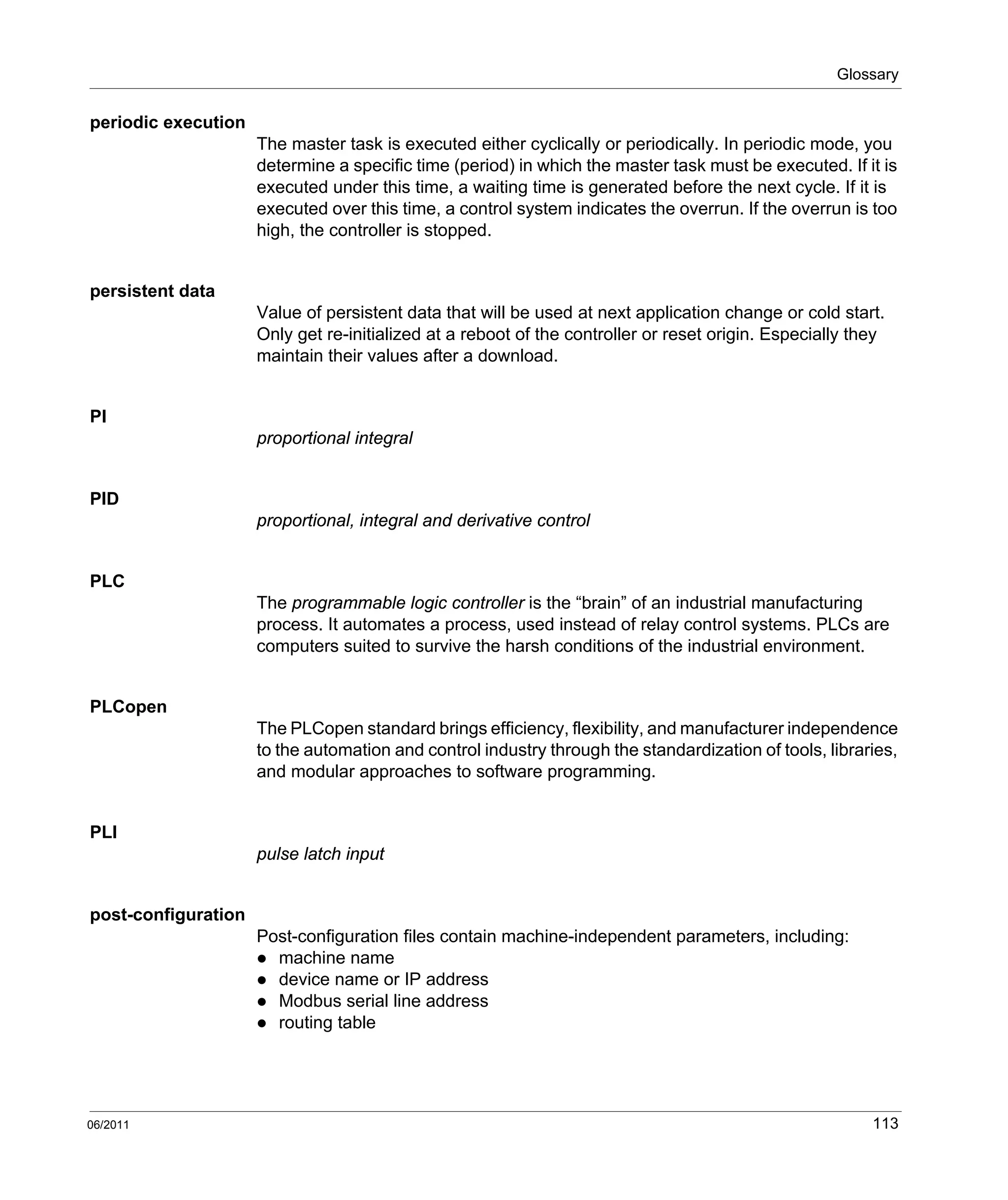Glossary
06/2011 113
periodic execution
The master task is executed either cyclically or periodically. In periodic mode, you
determine a specific time (period) in which the master task must be executed. If it is
executed under this time, a waiting time is generated before the next cycle. If it is
executed over this time, a control system indicates the overrun. If the overrun is too
high, the controller is stopped.
persistent data
Value of persistent data that will be used at next application change or cold start.
Only get re-initialized at a reboot of the controller or reset origin. Especially they
maintain their values after a download.
PI
proportional integral
PID
proportional, integral and derivative control
PLC
The programmable logic controller is the “brain” of an industrial manufacturing
process. It automates a process, used instead of relay control systems. PLCs are
computers suited to survive the harsh conditions of the industrial environment.
PLCopen
The PLCopen standard brings efficiency, flexibility, and manufacturer independence
to the automation and control industry through the standardization of tools, libraries,
and modular approaches to software programming.
PLI
pulse latch input
post-configuration
Post-configuration files contain machine-independent parameters, including:
machine name
device name or IP address
Modbus serial line address
routing table
 