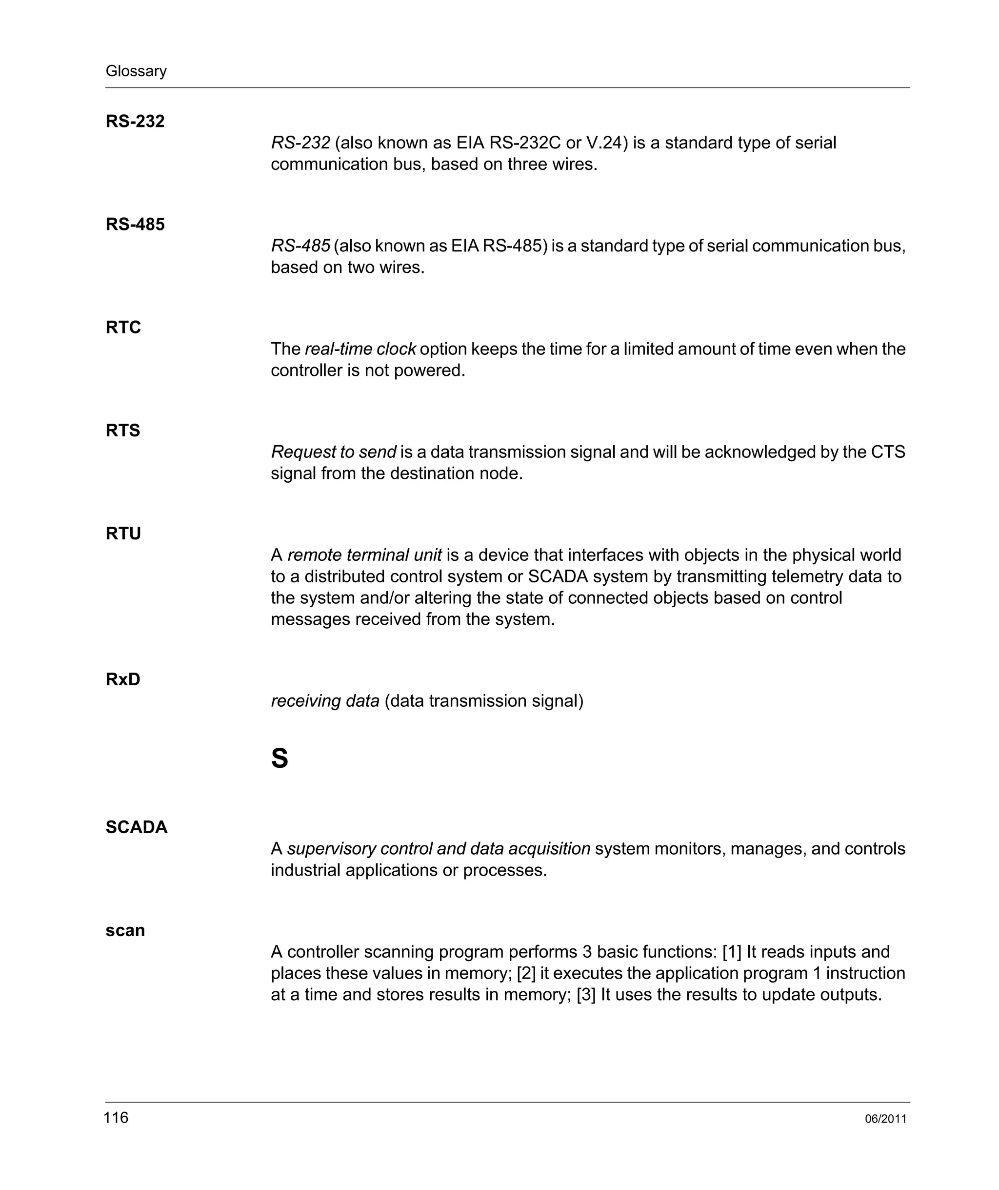 Glossary
116 06/2011
RS-232
RS-232 (also known as EIA RS-232C or V.24) is a standard type of serial
communication bus, based on three wires.
RS-485
RS-485 (also known as EIA RS-485) is a standard type of serial communication bus,
based on two wires.
RTC
The real-time clock option keeps the time for a limited amount of time even when the
controller is not powered.
RTS
Request to send is a data transmission signal and will be acknowledged by the CTS
signal from the destination node.
RTU
A remote terminal unit is a device that interfaces with objects in the physical world
to a distributed control system or SCADA system by transmitting telemetry data to
the system and/or altering the state of connected objects based on control
messages received from the system.
RxD
receiving data (data transmission signal)
S
SCADA
A supervisory control and data acquisition system monitors, manages, and controls
industrial applications or processes.
scan
A controller scanning program performs 3 basic functions: [1] It reads inputs and
places these values in memory; [2] it executes the application program 1 instruction
at a time and stores results in memory; [3] It uses the results to update outputs.
 