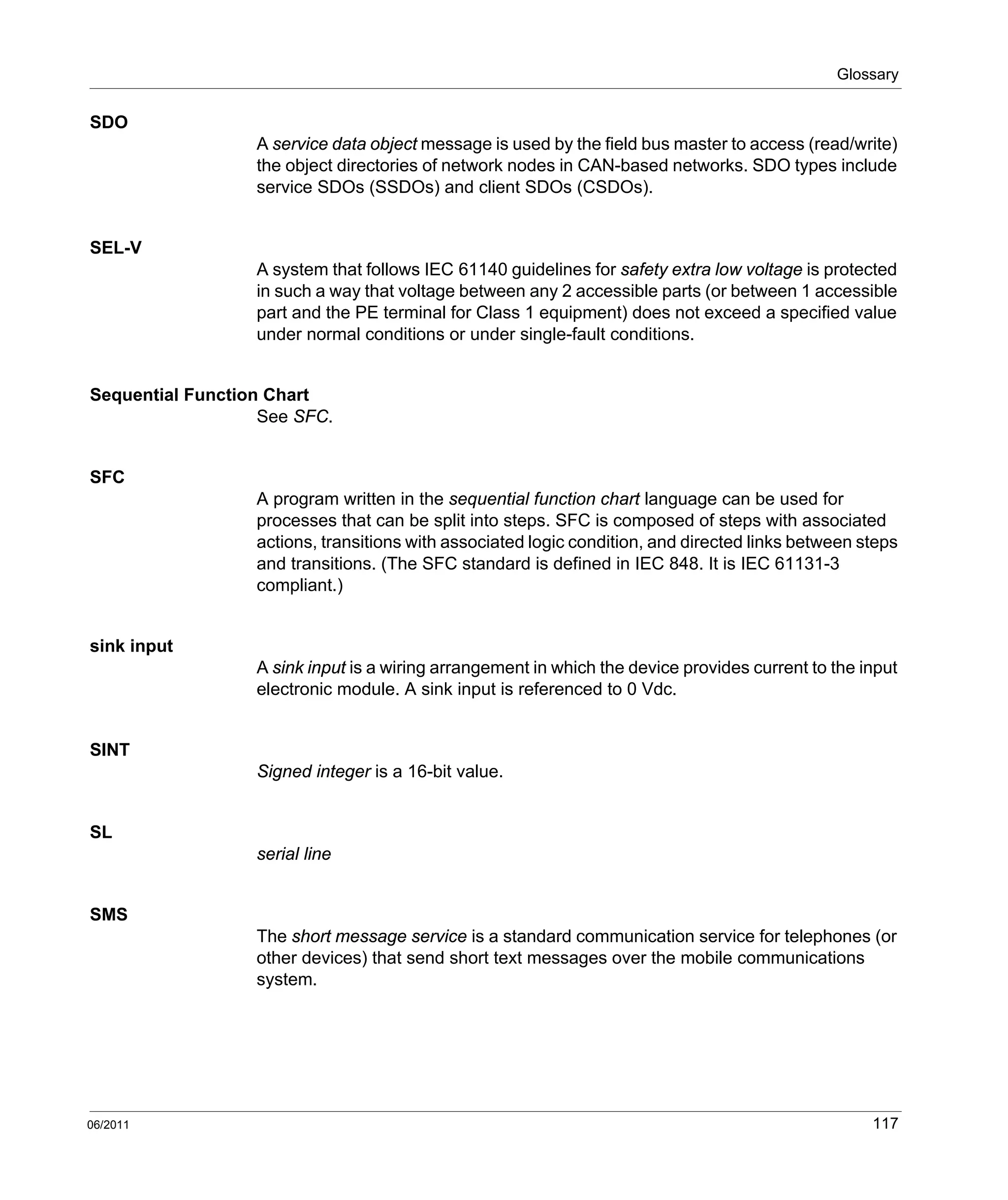 Glossary
06/2011 117
SDO
A service data object message is used by the field bus master to access (read/write)
the object directories of network nodes in CAN-based networks. SDO types include
service SDOs (SSDOs) and client SDOs (CSDOs).
SEL-V
A system that follows IEC 61140 guidelines for safety extra low voltage is protected
in such a way that voltage between any 2 accessible parts (or between 1 accessible
part and the PE terminal for Class 1 equipment) does not exceed a specified value
under normal conditions or under single-fault conditions.
Sequential Function Chart
See SFC.
SFC
A program written in the sequential function chart language can be used for
processes that can be split into steps. SFC is composed of steps with associated
actions, transitions with associated logic condition, and directed links between steps
and transitions. (The SFC standard is defined in IEC 848. It is IEC 61131-3
compliant.)
sink input
A sink input is a wiring arrangement in which the device provides current to the input
electronic module. A sink input is referenced to 0 Vdc.
SINT
Signed integer is a 16-bit value.
SL
serial line
SMS
The short message service is a standard communication service for telephones (or
other devices) that send short text messages over the mobile communications
system.
 