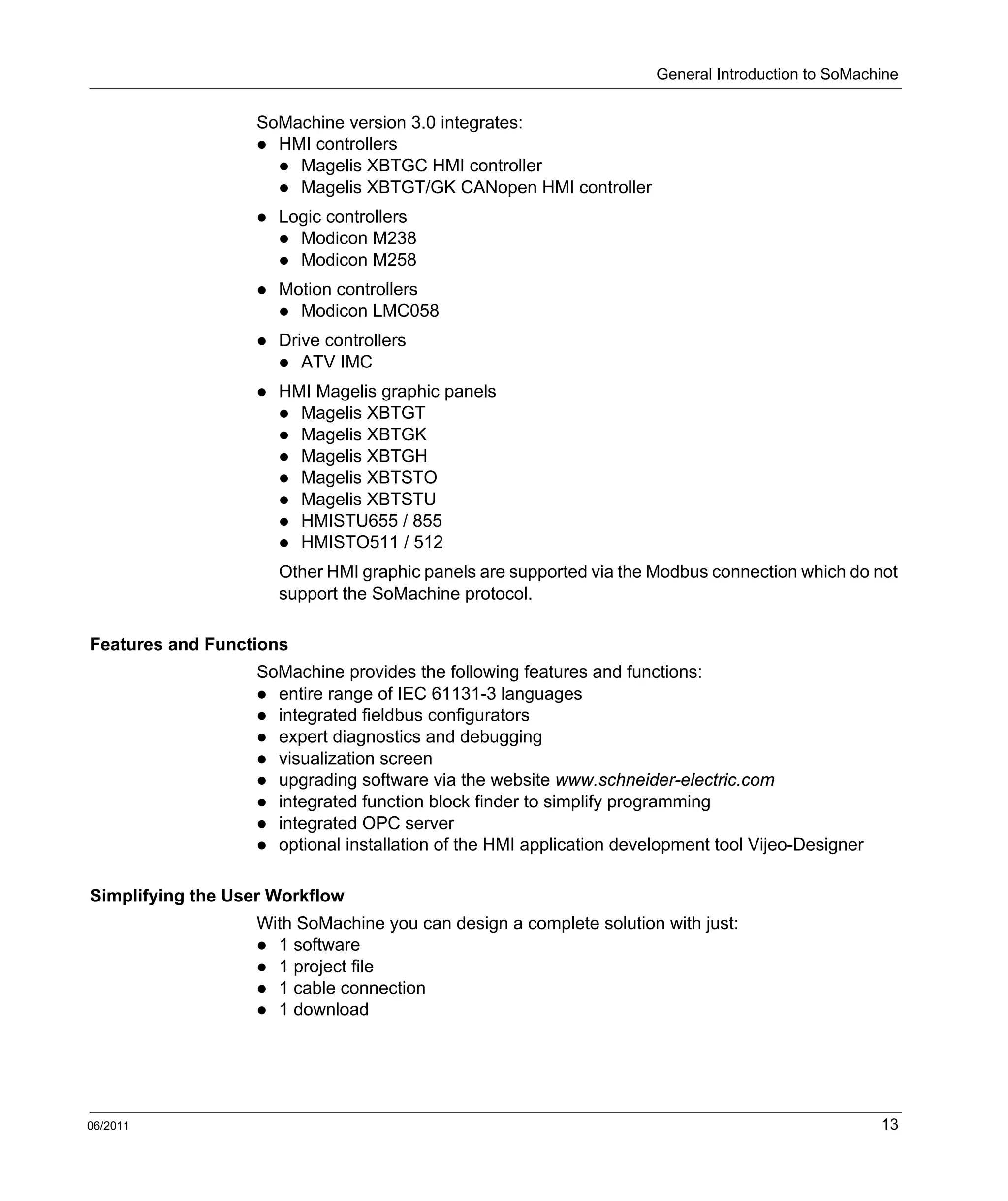 General Introduction to SoMachine
06/2011 13
SoMachine version 3.0 integrates:
HMI controllers
Magelis XBTGC HMI controller
Magelis XBTGT/GK CANopen HMI controller
Logic controllers
Modicon M238
Modicon M258
Motion controllers
Modicon LMC058
Drive controllers
ATV IMC
HMI Magelis graphic panels
Magelis XBTGT
Magelis XBTGK
Magelis XBTGH
Magelis XBTSTO
Magelis XBTSTU
HMISTU655 / 855
HMISTO511 / 512
Other HMI graphic panels are supported via the Modbus connection which do not
support the SoMachine protocol.
Features and Functions
SoMachine provides the following features and functions:
entire range of IEC 61131-3 languages
integrated fieldbus configurators
expert diagnostics and debugging
visualization screen
upgrading software via the website www.schneider-electric.com
integrated function block finder to simplify programming
integrated OPC server
optional installation of the HMI application development tool Vijeo-Designer
Simplifying the User Workflow
With SoMachine you can design a complete solution with just:
1 software
1 project file
1 cable connection
1 download
 