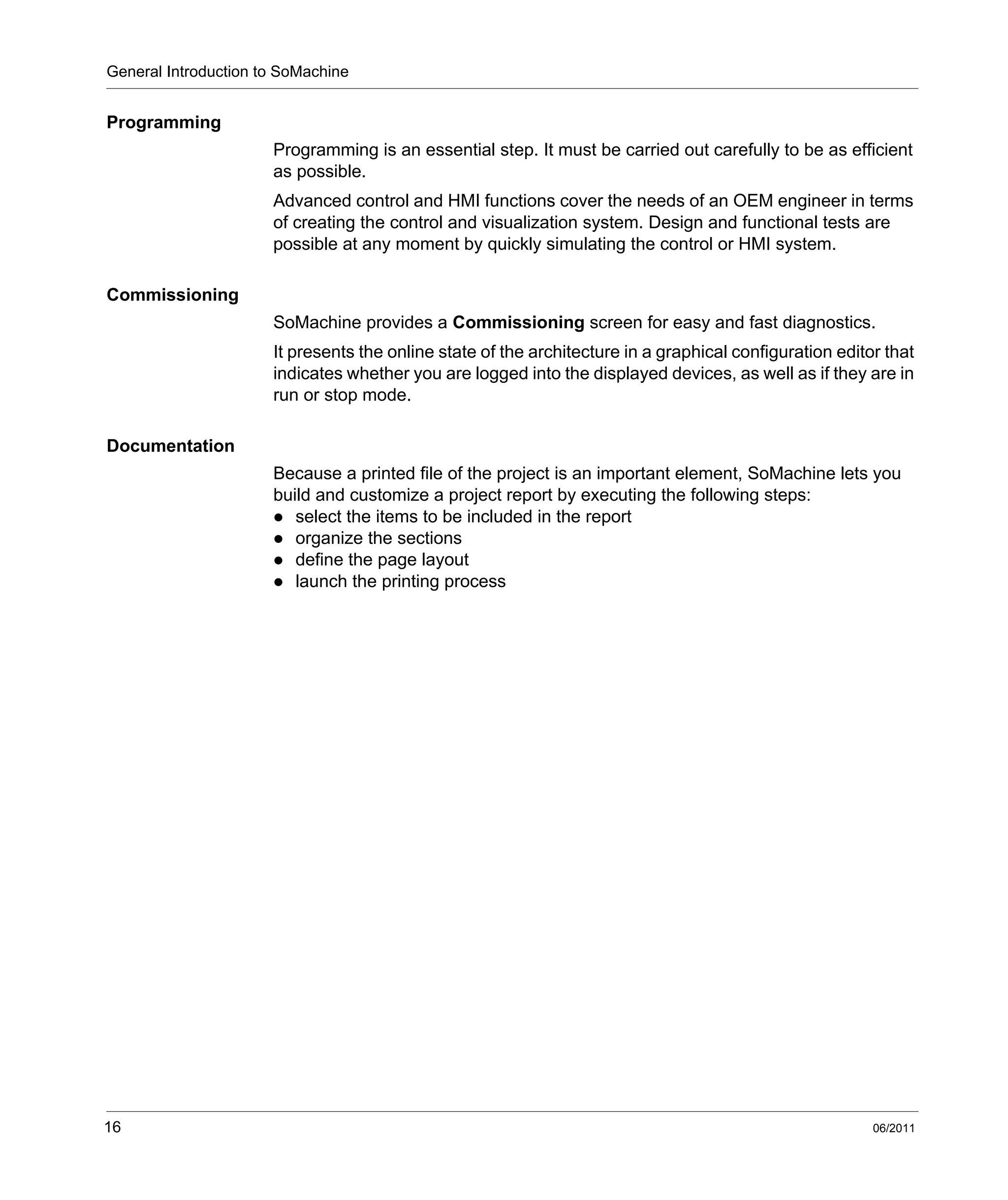 General Introduction to SoMachine
16 06/2011
Programming
Programming is an essential step. It must be carried out carefully to be as efficient
as possible.
Advanced control and HMI functions cover the needs of an OEM engineer in terms
of creating the control and visualization system. Design and functional tests are
possible at any moment by quickly simulating the control or HMI system.
Commissioning
SoMachine provides a Commissioning screen for easy and fast diagnostics.
It presents the online state of the architecture in a graphical configuration editor that
indicates whether you are logged into the displayed devices, as well as if they are in
run or stop mode.
Documentation
Because a printed file of the project is an important element, SoMachine lets you
build and customize a project report by executing the following steps:
select the items to be included in the report
organize the sections
define the page layout
launch the printing process
 