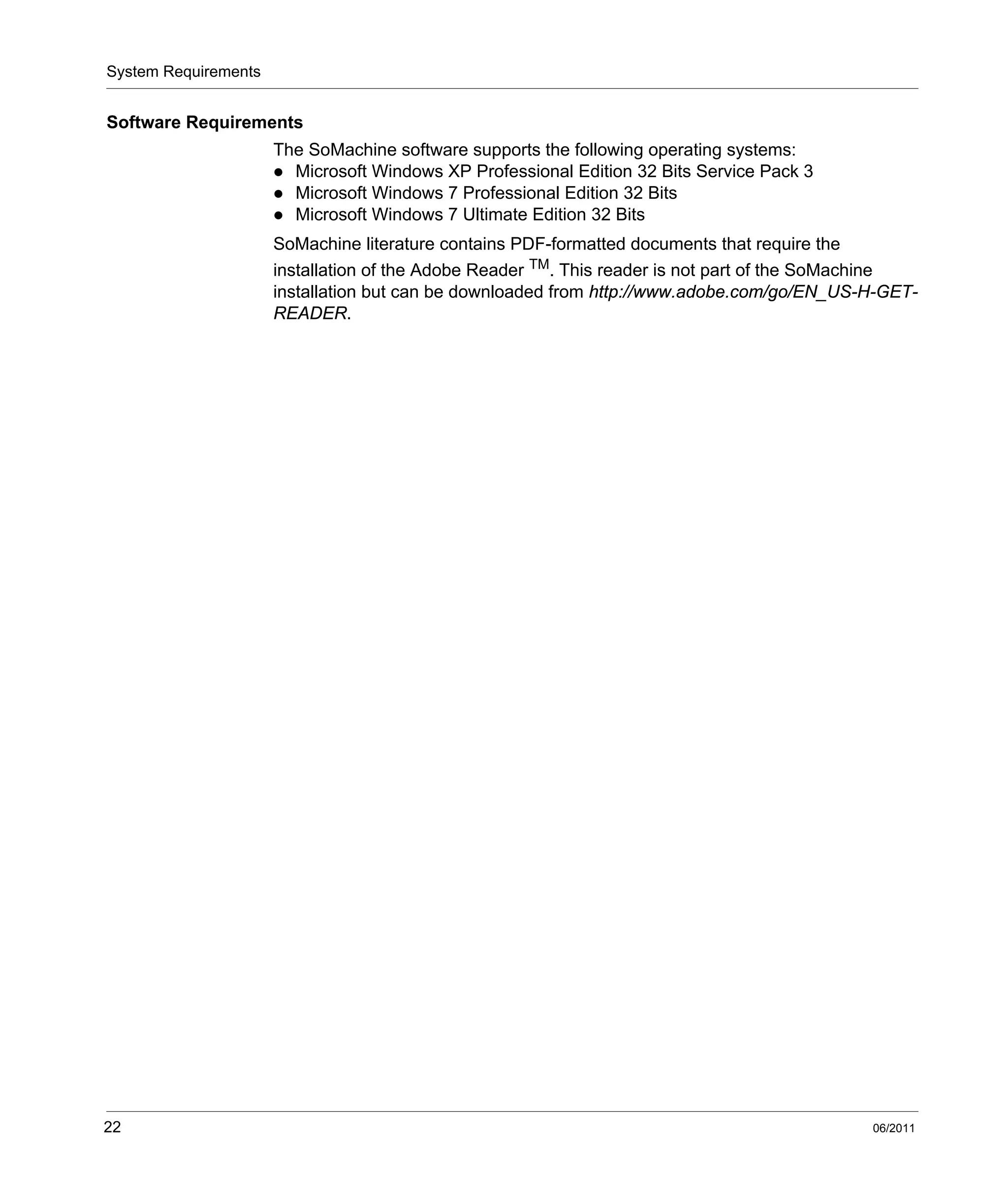 System Requirements
22 06/2011
Software Requirements
The SoMachine software supports the following operating systems:
Microsoft Windows XP Professional Edition 32 Bits Service Pack 3
Microsoft Windows 7 Professional Edition 32 Bits
Microsoft Windows 7 Ultimate Edition 32 Bits
SoMachine literature contains PDF-formatted documents that require the
installation of the Adobe Reader TM. This reader is not part of the SoMachine
installation but can be downloaded from http://www.adobe.com/go/EN_US-H-GET-
READER.
 