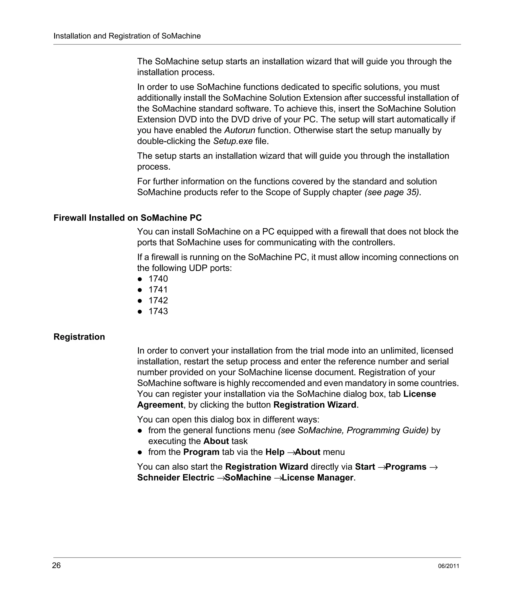 Installation and Registration of SoMachine
26 06/2011
The SoMachine setup starts an installation wizard that will guide you through the
installation process.
In order to use SoMachine functions dedicated to specific solutions, you must
additionally install the SoMachine Solution Extension after successful installation of
the SoMachine standard software. To achieve this, insert the SoMachine Solution
Extension DVD into the DVD drive of your PC. The setup will start automatically if
you have enabled the Autorun function. Otherwise start the setup manually by
double-clicking the Setup.exe file.
The setup starts an installation wizard that will guide you through the installation
process.
For further information on the functions covered by the standard and solution
SoMachine products refer to the Scope of Supply chapter (see page 35).
Firewall Installed on SoMachine PC
You can install SoMachine on a PC equipped with a firewall that does not block the
ports that SoMachine uses for communicating with the controllers.
If a firewall is running on the SoMachine PC, it must allow incoming connections on
the following UDP ports:
1740
1741
1742
1743
Registration
In order to convert your installation from the trial mode into an unlimited, licensed
installation, restart the setup process and enter the reference number and serial
number provided on your SoMachine license document. Registration of your
SoMachine software is highly reccomended and even mandatory in some countries.
You can register your installation via the SoMachine dialog box, tab License
Agreement, by clicking the button Registration Wizard.
You can open this dialog box in different ways:
from the general functions menu (see SoMachine, Programming Guide) by
executing the About task
from the Program tab via the Help →About menu
You can also start the Registration Wizard directly via Start →Programs →
Schneider Electric →SoMachine →License Manager.
 