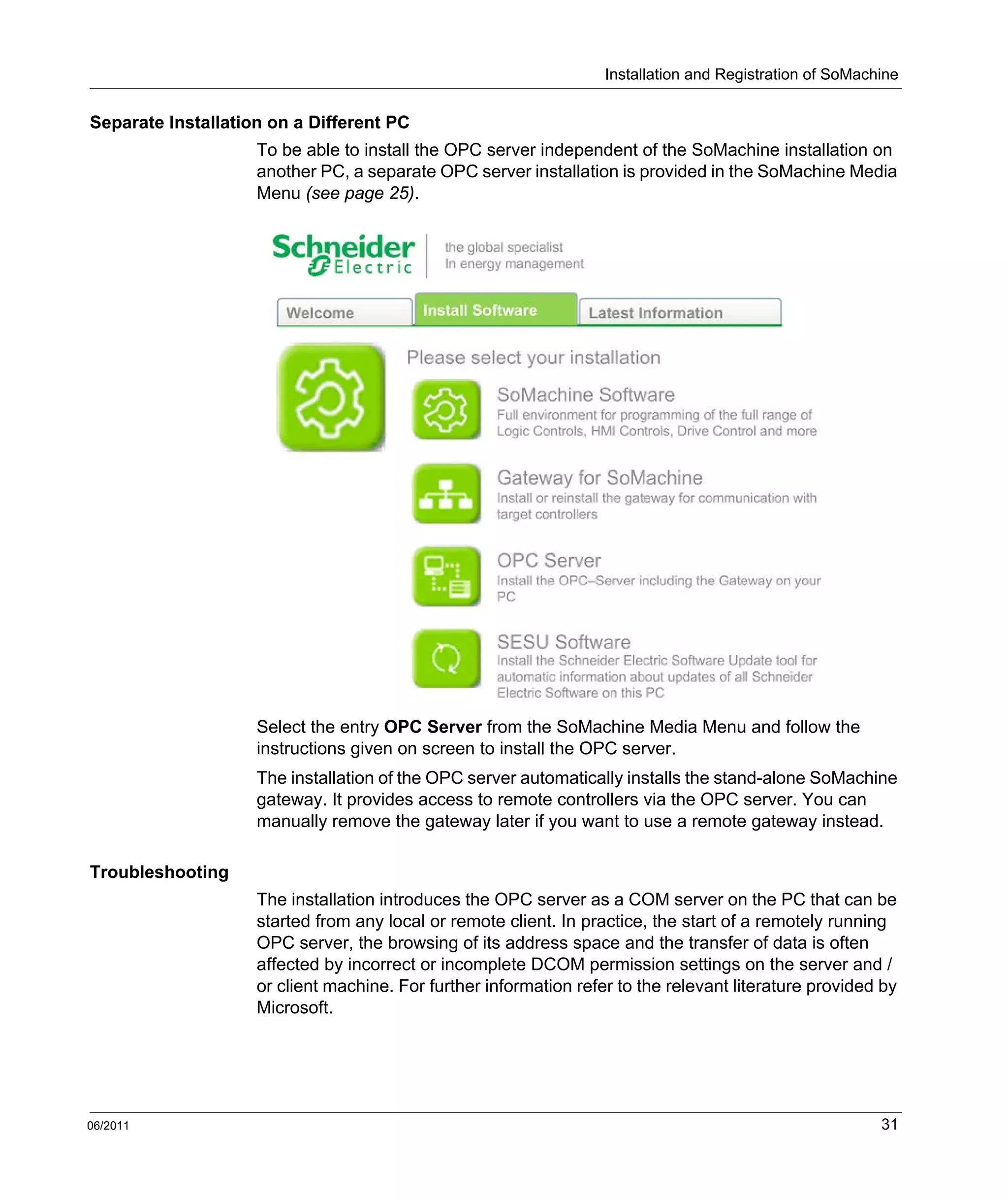 Installation and Registration of SoMachine
06/2011 31
Separate Installation on a Different PC
To be able to install the OPC server independent of the SoMachine installation on
another PC, a separate OPC server installation is provided in the SoMachine Media
Menu (see page 25).
Select the entry OPC Server from the SoMachine Media Menu and follow the
instructions given on screen to install the OPC server.
The installation of the OPC server automatically installs the stand-alone SoMachine
gateway. It provides access to remote controllers via the OPC server. You can
manually remove the gateway later if you want to use a remote gateway instead.
Troubleshooting
The installation introduces the OPC server as a COM server on the PC that can be
started from any local or remote client. In practice, the start of a remotely running
OPC server, the browsing of its address space and the transfer of data is often
affected by incorrect or incomplete DCOM permission settings on the server and /
or client machine. For further information refer to the relevant literature provided by
Microsoft.
 