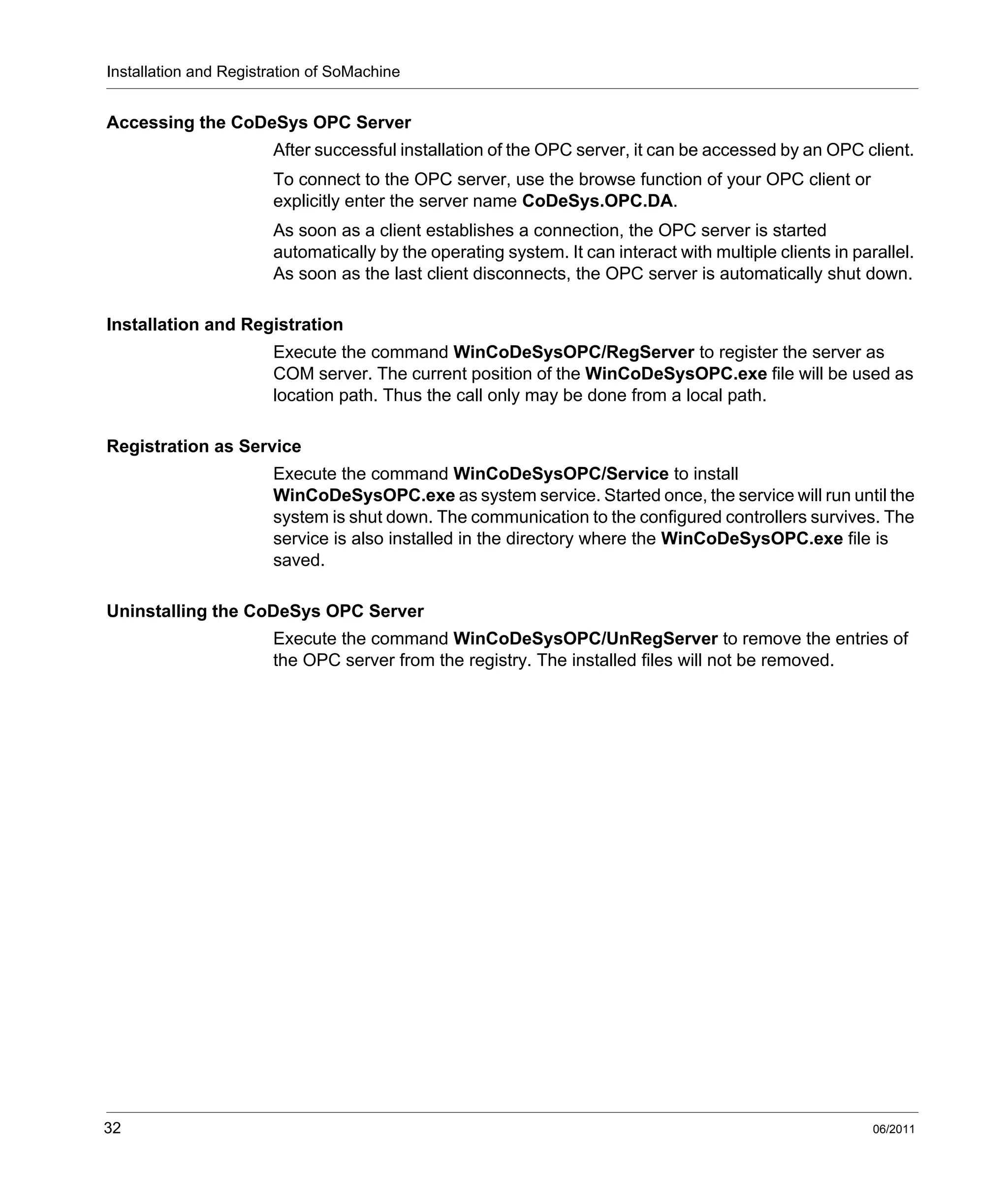 Installation and Registration of SoMachine
32 06/2011
Accessing the CoDeSys OPC Server
After successful installation of the OPC server, it can be accessed by an OPC client.
To connect to the OPC server, use the browse function of your OPC client or
explicitly enter the server name CoDeSys.OPC.DA.
As soon as a client establishes a connection, the OPC server is started
automatically by the operating system. It can interact with multiple clients in parallel.
As soon as the last client disconnects, the OPC server is automatically shut down.
Installation and Registration
Execute the command WinCoDeSysOPC/RegServer to register the server as
COM server. The current position of the WinCoDeSysOPC.exe file will be used as
location path. Thus the call only may be done from a local path.
Registration as Service
Execute the command WinCoDeSysOPC/Service to install
WinCoDeSysOPC.exe as system service. Started once, the service will run until the
system is shut down. The communication to the configured controllers survives. The
service is also installed in the directory where the WinCoDeSysOPC.exe file is
saved.
Uninstalling the CoDeSys OPC Server
Execute the command WinCoDeSysOPC/UnRegServer to remove the entries of
the OPC server from the registry. The installed files will not be removed.
 