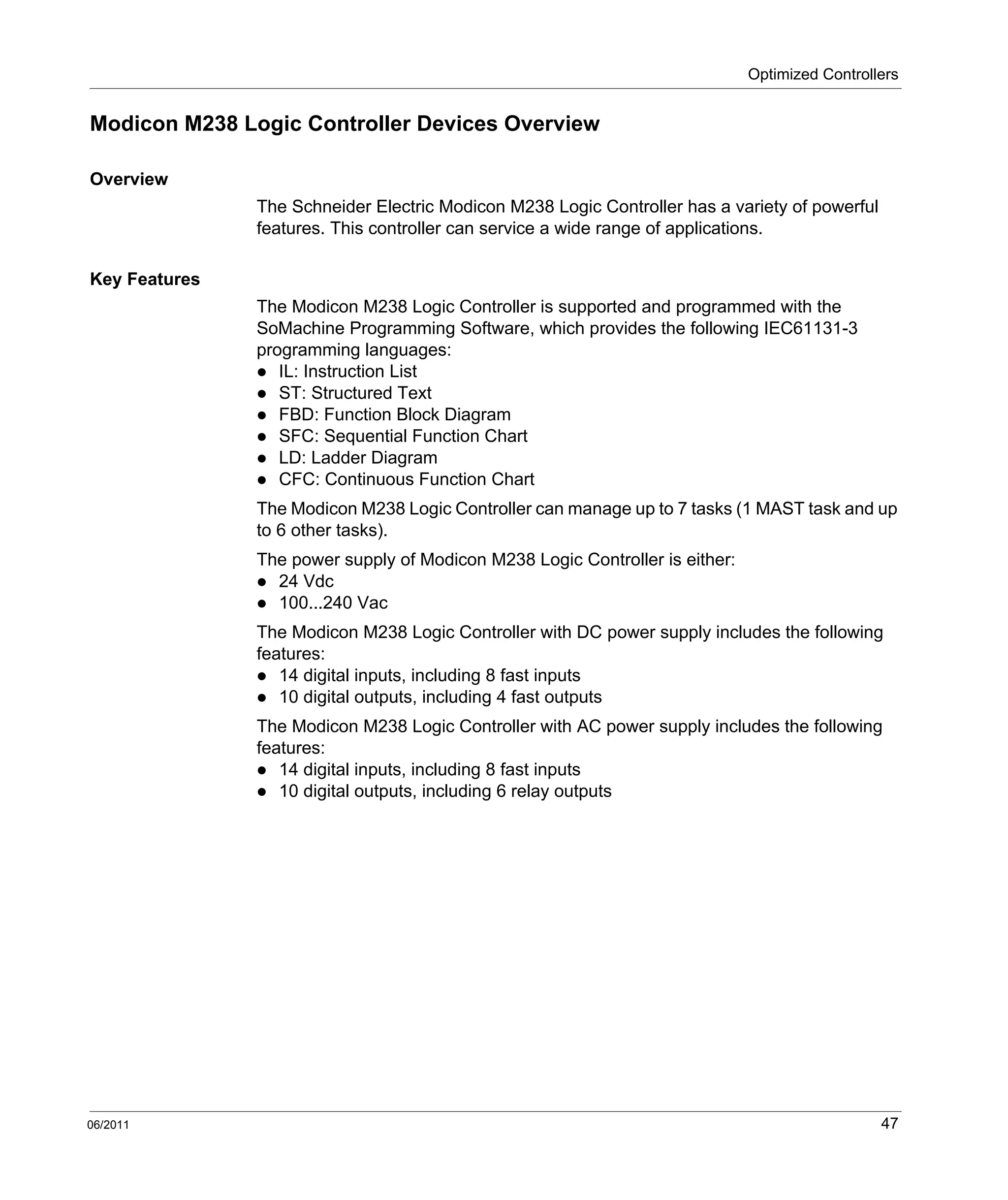 Optimized Controllers
06/2011 47
Modicon M238 Logic Controller Devices Overview
Overview
The Schneider Electric Modicon M238 Logic Controller has a variety of powerful
features. This controller can service a wide range of applications.
Key Features
The Modicon M238 Logic Controller is supported and programmed with the
SoMachine Programming Software, which provides the following IEC61131-3
programming languages:
IL: Instruction List
ST: Structured Text
FBD: Function Block Diagram
SFC: Sequential Function Chart
LD: Ladder Diagram
CFC: Continuous Function Chart
The Modicon M238 Logic Controller can manage up to 7 tasks (1 MAST task and up
to 6 other tasks).
The power supply of Modicon M238 Logic Controller is either:
24 Vdc
100...240 Vac
The Modicon M238 Logic Controller with DC power supply includes the following
features:
14 digital inputs, including 8 fast inputs
10 digital outputs, including 4 fast outputs
The Modicon M238 Logic Controller with AC power supply includes the following
features:
14 digital inputs, including 8 fast inputs
10 digital outputs, including 6 relay outputs
 