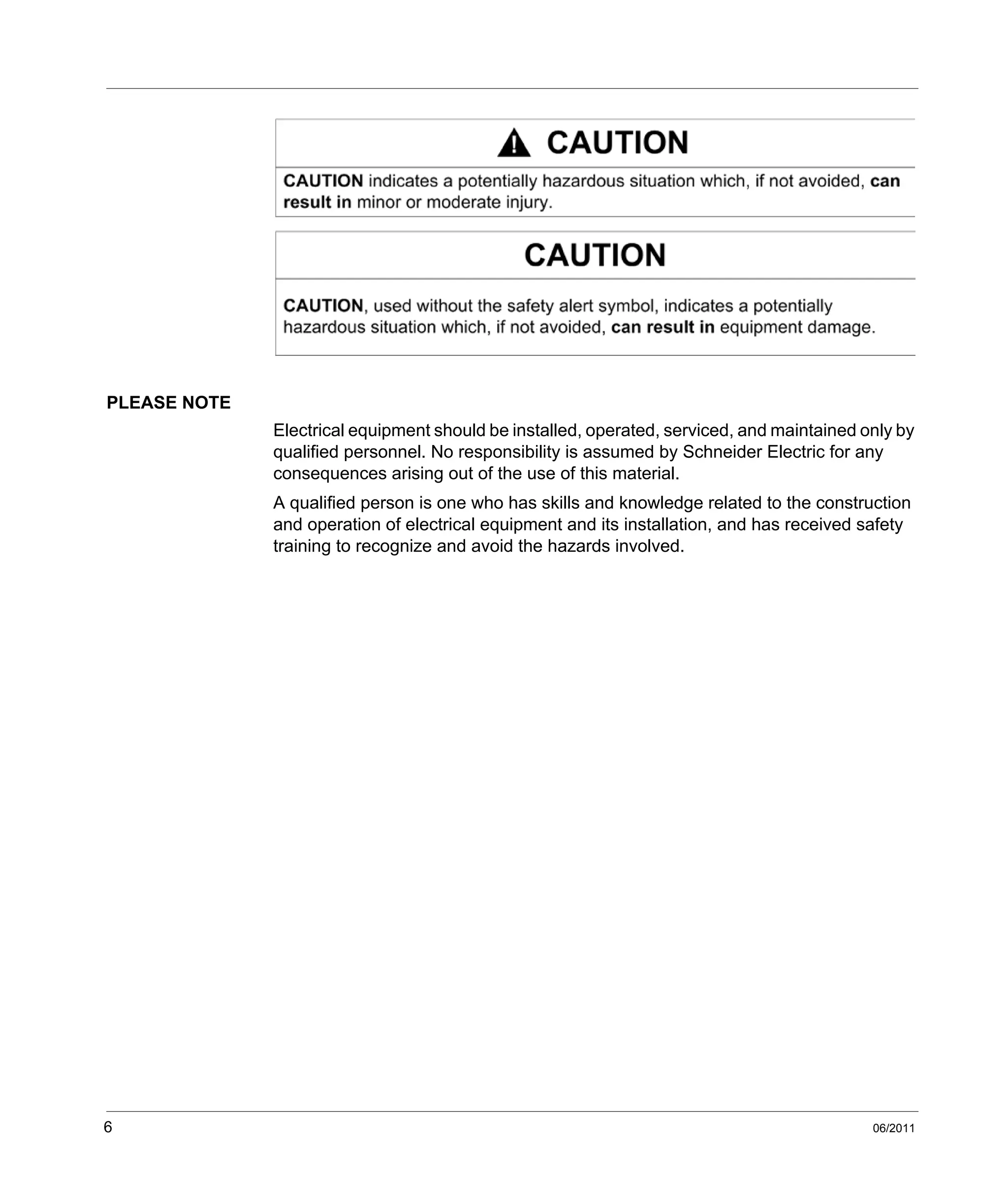 6 06/2011
PLEASE NOTE
Electrical equipment should be installed, operated, serviced, and maintained only by
qualified personnel. No responsibility is assumed by Schneider Electric for any
consequences arising out of the use of this material.
A qualified person is one who has skills and knowledge related to the construction
and operation of electrical equipment and its installation, and has received safety
training to recognize and avoid the hazards involved.
 