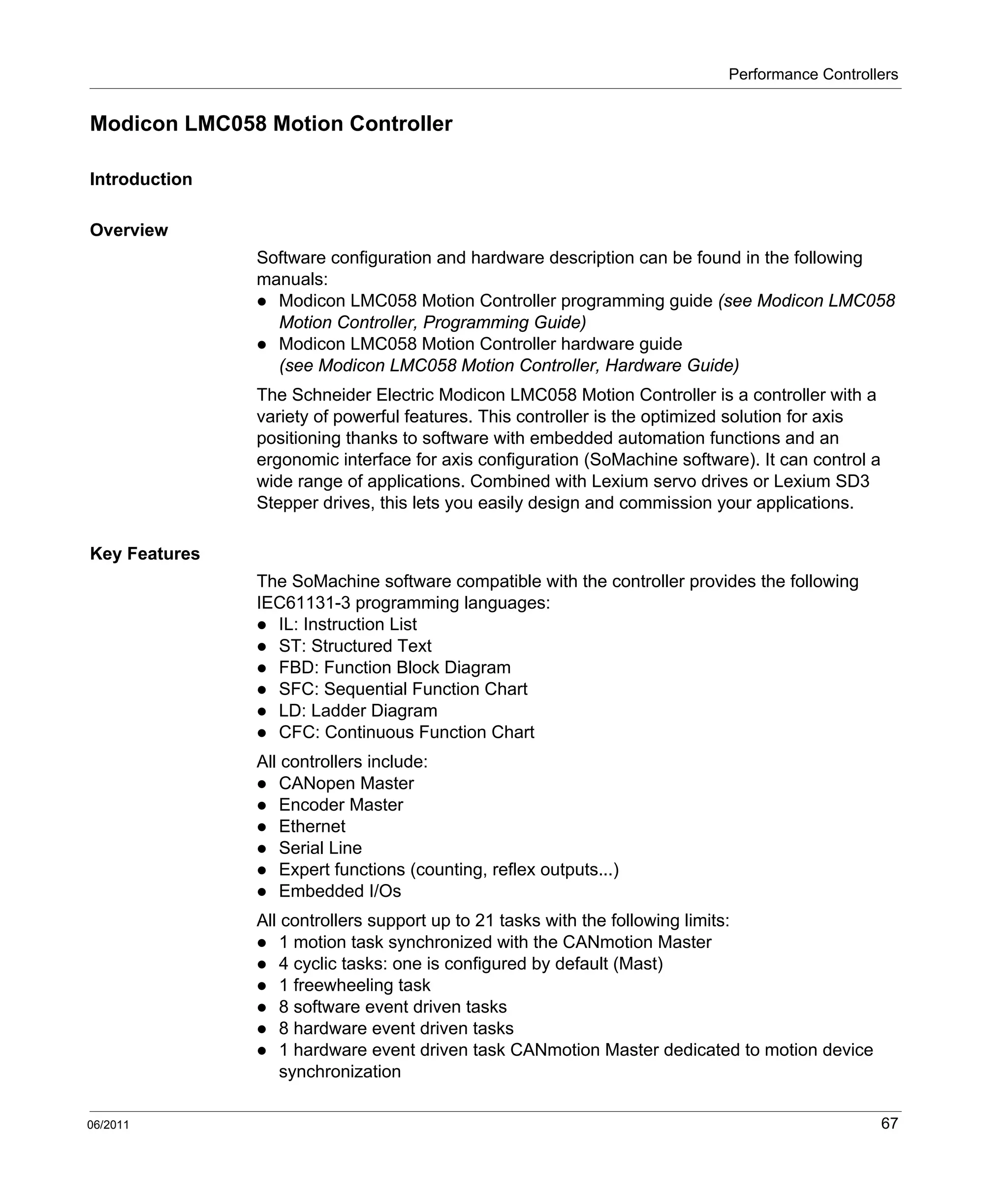 Performance Controllers
06/2011 67
Modicon LMC058 Motion Controller
Introduction
Overview
Software configuration and hardware description can be found in the following
manuals:
Modicon LMC058 Motion Controller programming guide (see Modicon LMC058
Motion Controller, Programming Guide)
Modicon LMC058 Motion Controller hardware guide
(see Modicon LMC058 Motion Controller, Hardware Guide)
The Schneider Electric Modicon LMC058 Motion Controller is a controller with a
variety of powerful features. This controller is the optimized solution for axis
positioning thanks to software with embedded automation functions and an
ergonomic interface for axis configuration (SoMachine software). It can control a
wide range of applications. Combined with Lexium servo drives or Lexium SD3
Stepper drives, this lets you easily design and commission your applications.
Key Features
The SoMachine software compatible with the controller provides the following
IEC61131-3 programming languages:
IL: Instruction List
ST: Structured Text
FBD: Function Block Diagram
SFC: Sequential Function Chart
LD: Ladder Diagram
CFC: Continuous Function Chart
All controllers include:
CANopen Master
Encoder Master
Ethernet
Serial Line
Expert functions (counting, reflex outputs...)
Embedded I/Os
All controllers support up to 21 tasks with the following limits:
1 motion task synchronized with the CANmotion Master
4 cyclic tasks: one is configured by default (Mast)
1 freewheeling task
8 software event driven tasks
8 hardware event driven tasks
1 hardware event driven task CANmotion Master dedicated to motion device
synchronization
 