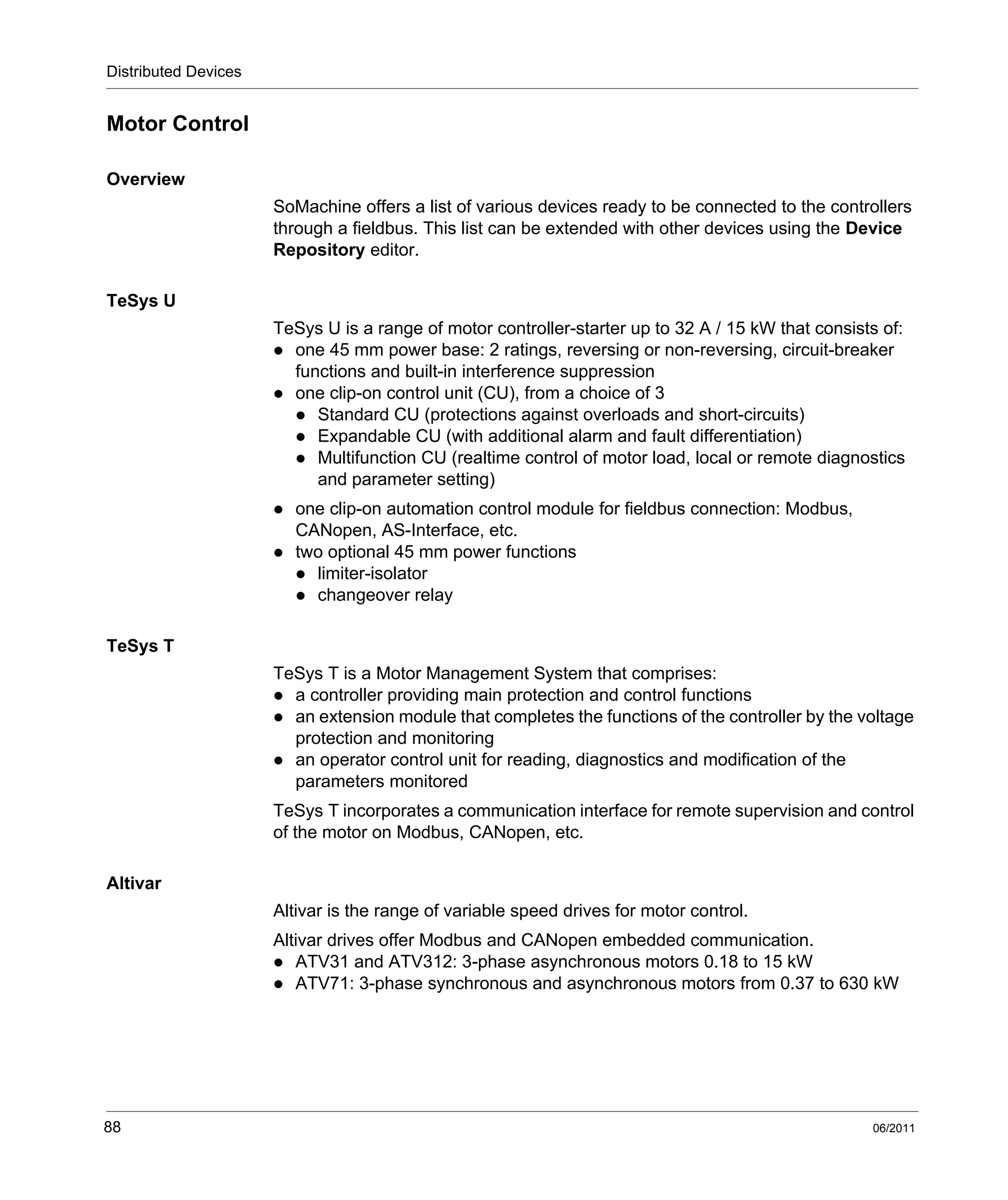 Distributed Devices
88 06/2011
Motor Control
Overview
SoMachine offers a list of various devices ready to be connected to the controllers
through a fieldbus. This list can be extended with other devices using the Device
Repository editor.
TeSys U
TeSys U is a range of motor controller-starter up to 32 A / 15 kW that consists of:
one 45 mm power base: 2 ratings, reversing or non-reversing, circuit-breaker
functions and built-in interference suppression
one clip-on control unit (CU), from a choice of 3
Standard CU (protections against overloads and short-circuits)
Expandable CU (with additional alarm and fault differentiation)
Multifunction CU (realtime control of motor load, local or remote diagnostics
and parameter setting)
one clip-on automation control module for fieldbus connection: Modbus,
CANopen, AS-Interface, etc.
two optional 45 mm power functions
limiter-isolator
changeover relay
TeSys T
TeSys T is a Motor Management System that comprises:
a controller providing main protection and control functions
an extension module that completes the functions of the controller by the voltage
protection and monitoring
an operator control unit for reading, diagnostics and modification of the
parameters monitored
TeSys T incorporates a communication interface for remote supervision and control
of the motor on Modbus, CANopen, etc.
Altivar
Altivar is the range of variable speed drives for motor control.
Altivar drives offer Modbus and CANopen embedded communication.
ATV31 and ATV312: 3-phase asynchronous motors 0.18 to 15 kW
ATV71: 3-phase synchronous and asynchronous motors from 0.37 to 630 kW
 