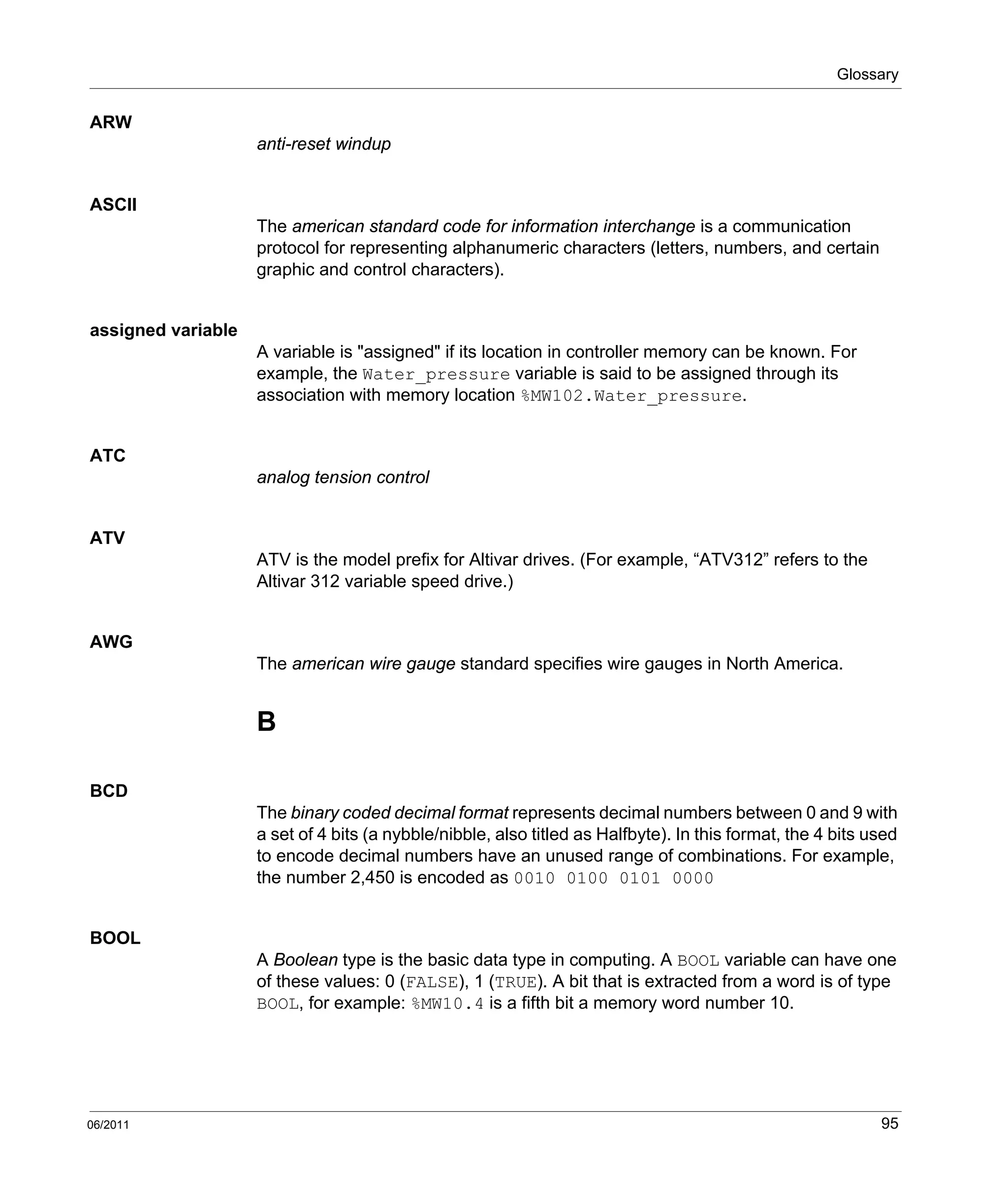 Glossary
06/2011 95
ARW
anti-reset windup
ASCII
The american standard code for information interchange is a communication
protocol for representing alphanumeric characters (letters, numbers, and certain
graphic and control characters).
assigned variable
A variable is "assigned" if its location in controller memory can be known. For
example, the Water_pressure variable is said to be assigned through its
association with memory location %MW102.Water_pressure.
ATC
analog tension control
ATV
ATV is the model prefix for Altivar drives. (For example, “ATV312” refers to the
Altivar 312 variable speed drive.)
AWG
The american wire gauge standard specifies wire gauges in North America.
B
BCD
The binary coded decimal format represents decimal numbers between 0 and 9 with
a set of 4 bits (a nybble/nibble, also titled as Halfbyte). In this format, the 4 bits used
to encode decimal numbers have an unused range of combinations. For example,
the number 2,450 is encoded as 0010 0100 0101 0000
BOOL
A Boolean type is the basic data type in computing. A BOOL variable can have one
of these values: 0 (FALSE), 1 (TRUE). A bit that is extracted from a word is of type
BOOL, for example: %MW10.4 is a fifth bit a memory word number 10.
 