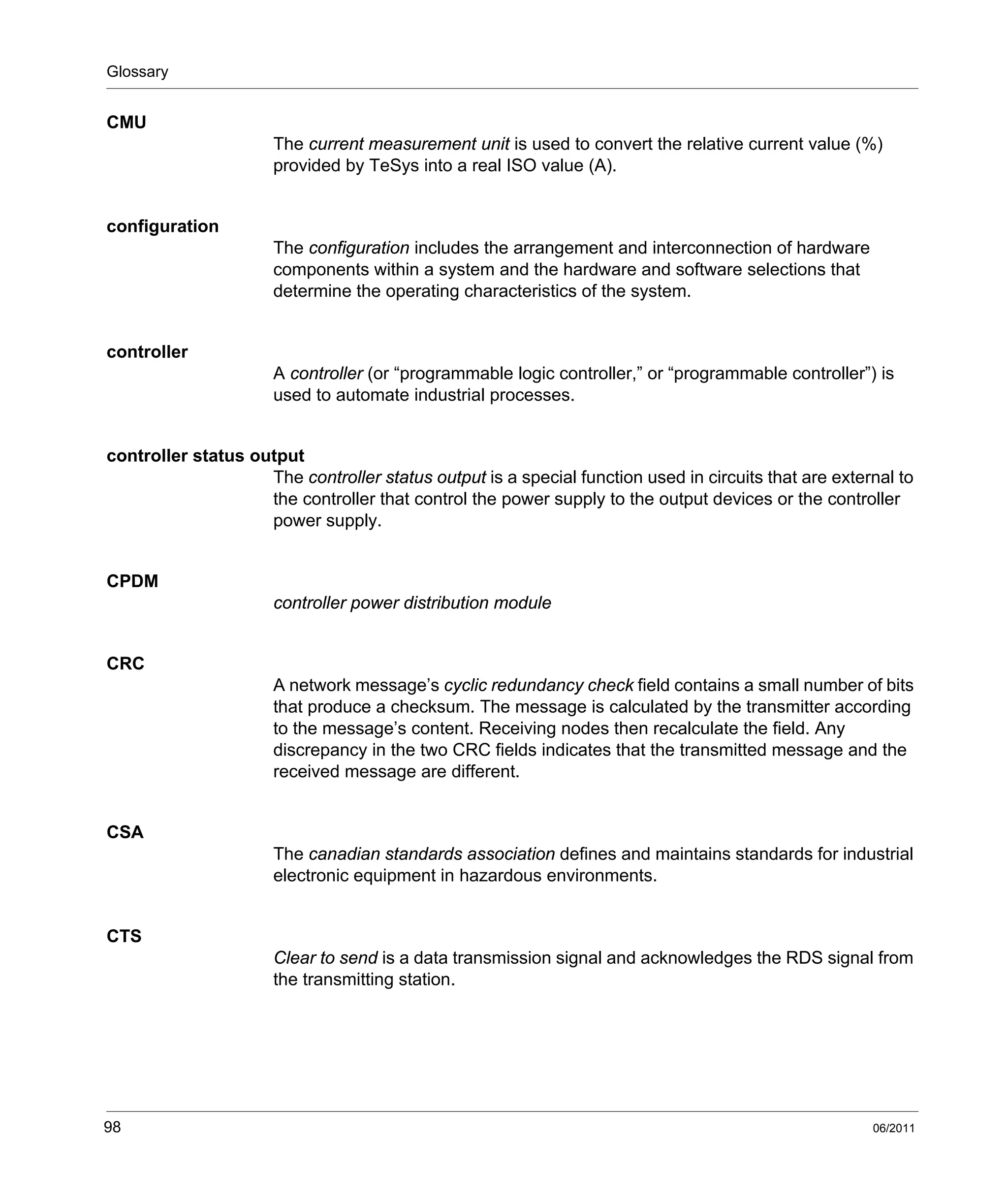 Glossary
98 06/2011
CMU
The current measurement unit is used to convert the relative current value (%)
provided by TeSys into a real ISO value (A).
configuration
The configuration includes the arrangement and interconnection of hardware
components within a system and the hardware and software selections that
determine the operating characteristics of the system.
controller
A controller (or “programmable logic controller,” or “programmable controller”) is
used to automate industrial processes.
controller status output
The controller status output is a special function used in circuits that are external to
the controller that control the power supply to the output devices or the controller
power supply.
CPDM
controller power distribution module
CRC
A network message’s cyclic redundancy check field contains a small number of bits
that produce a checksum. The message is calculated by the transmitter according
to the message’s content. Receiving nodes then recalculate the field. Any
discrepancy in the two CRC fields indicates that the transmitted message and the
received message are different.
CSA
The canadian standards association defines and maintains standards for industrial
electronic equipment in hazardous environments.
CTS
Clear to send is a data transmission signal and acknowledges the RDS signal from
the transmitting station.
 