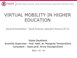 Vytautas Magnus University, Faculty of Social Sciences, Department of Education Science

VIRTUAL MOBILITY IN HIGHER
EDUCATION
Doctoral Dissertation - Social Sciences, Education Science (07 S)

Estela Daukšienė
Scientific Supervisor - Prof. habil. dr. Margarita Teresevičienė
Consultant – Assoc.prof. Airina Volungevičienė
2013 - 12 - 16

 