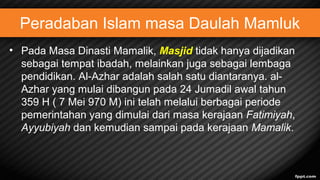 Peradaban Islam masa Daulah Mamluk
• Pada Masa Dinasti Mamalik, Masjid tidak hanya dijadikan
sebagai tempat ibadah, melainkan juga sebagai lembaga
pendidikan. Al-Azhar adalah salah satu diantaranya. al-
Azhar yang mulai dibangun pada 24 Jumadil awal tahun
359 H ( 7 Mei 970 M) ini telah melalui berbagai periode
pemerintahan yang dimulai dari masa kerajaan Fatimiyah,
Ayyubiyah dan kemudian sampai pada kerajaan Mamalik.
 