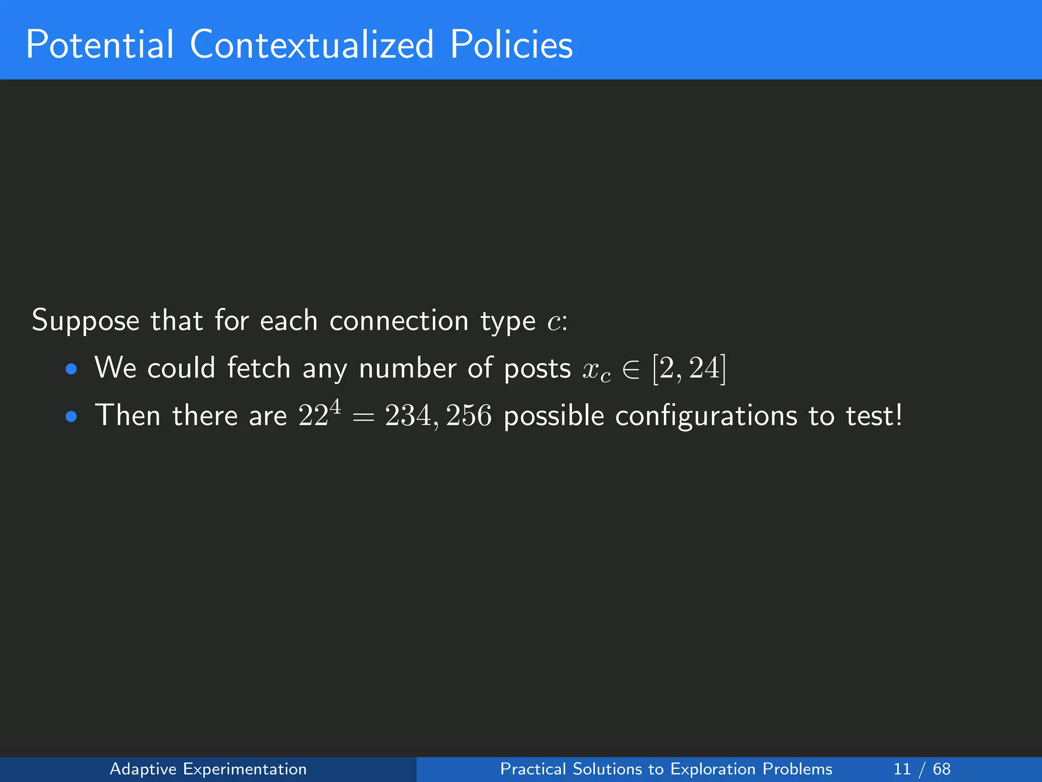 Potential Contextualized Policies
Suppose that for each connection type c:
• We could fetch any number of posts xc ∈ [2, 24]
• Then there are 224 = 234, 256 possible conﬁgurations to test!
Adaptive Experimentation Practical Solutions to Exploration Problems 11 / 68
 