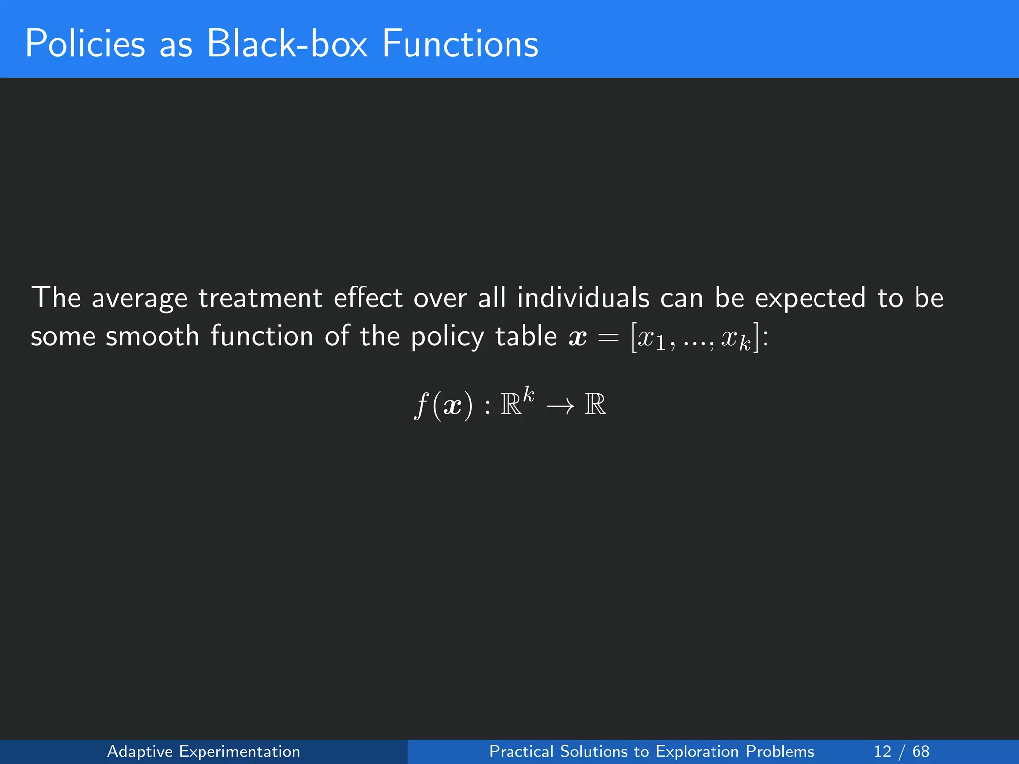 Policies as Black-box Functions
The average treatment eﬀect over all individuals can be expected to be
some smooth function of the policy table x = [x1, ..., xk]:
f(x) : Rk
→ R
Adaptive Experimentation Practical Solutions to Exploration Problems 12 / 68
 
