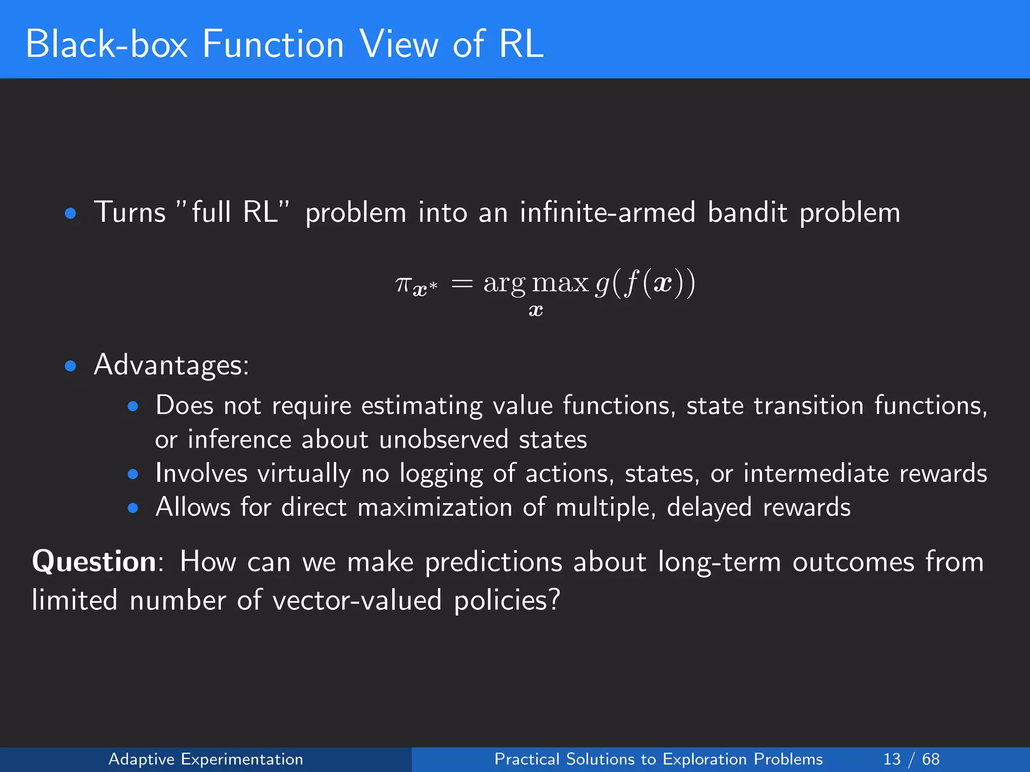 Black-box Function View of RL
• Turns ”full RL” problem into an inﬁnite-armed bandit problem
πx∗ = arg max
x
g(f(x))
• Advantages:
• Does not require estimating value functions, state transition functions,
or inference about unobserved states
• Involves virtually no logging of actions, states, or intermediate rewards
• Allows for direct maximization of multiple, delayed rewards
Question: How can we make predictions about long-term outcomes from
limited number of vector-valued policies?
Adaptive Experimentation Practical Solutions to Exploration Problems 13 / 68
 