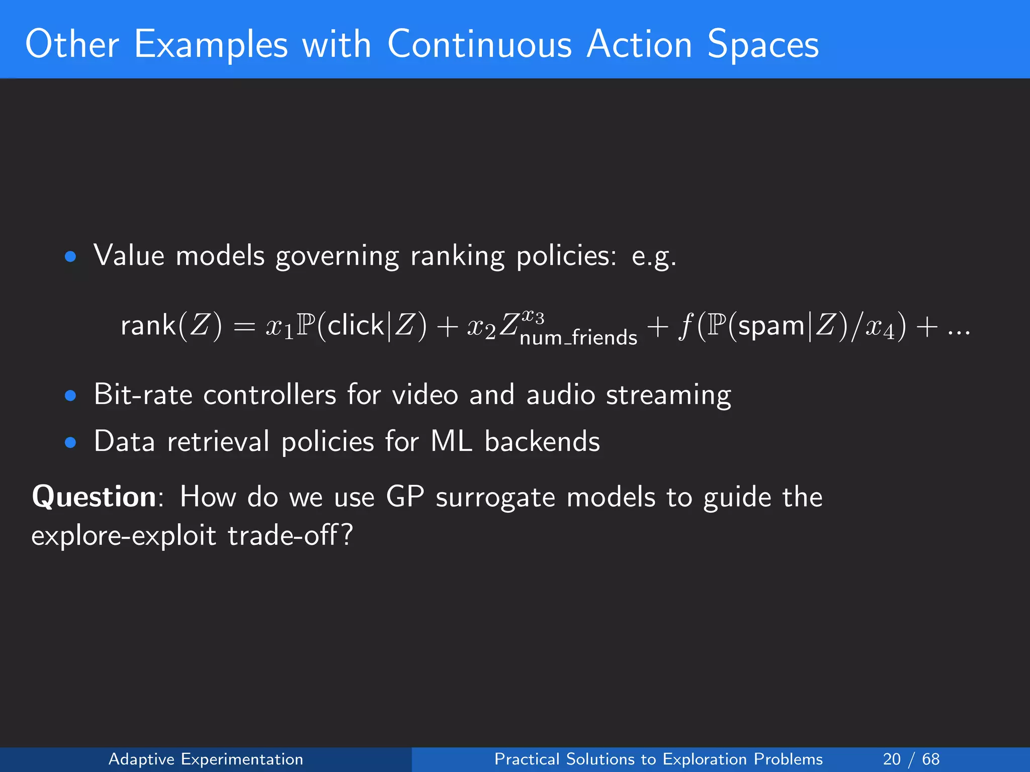 Other Examples with Continuous Action Spaces
• Value models governing ranking policies: e.g.
rank(Z) = x1P(click|Z) + x2Zx3
num friends + f(P(spam|Z)/x4) + ...
• Bit-rate controllers for video and audio streaming
• Data retrieval policies for ML backends
Question: How do we use GP surrogate models to guide the
explore-exploit trade-oﬀ?
Adaptive Experimentation Practical Solutions to Exploration Problems 20 / 68
 