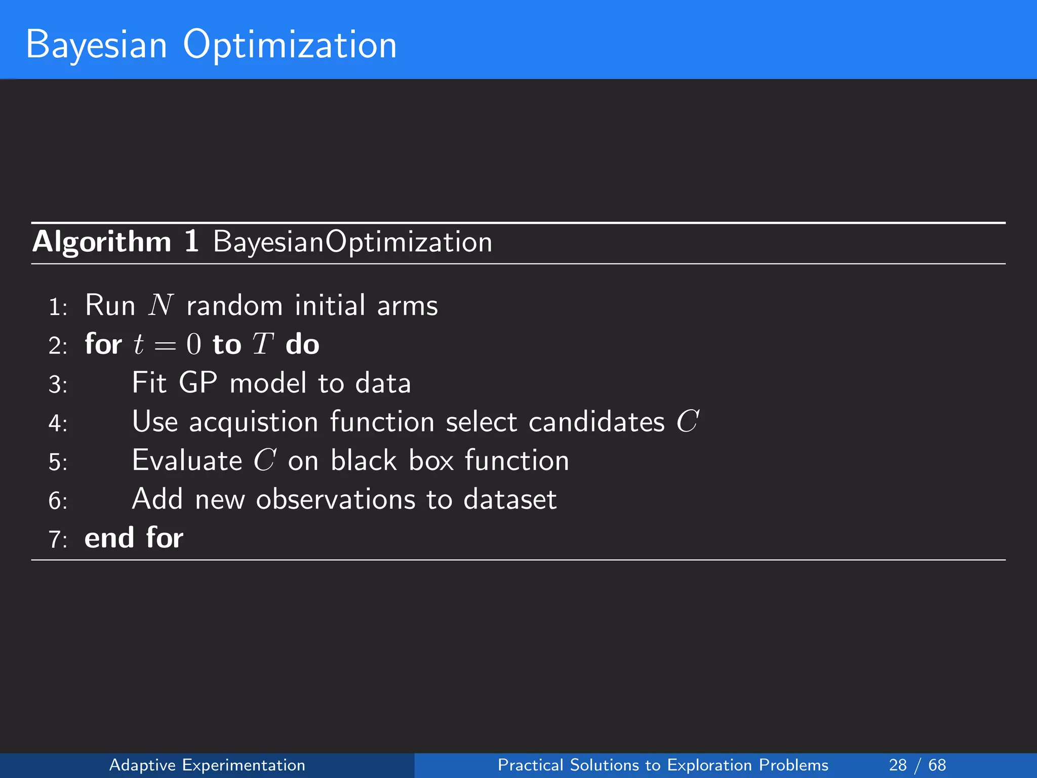 Bayesian Optimization
Algorithm 1 BayesianOptimization
1: Run N random initial arms
2: for t = 0 to T do
3: Fit GP model to data
4: Use acquistion function select candidates C
5: Evaluate C on black box function
6: Add new observations to dataset
7: end for
Adaptive Experimentation Practical Solutions to Exploration Problems 28 / 68
 