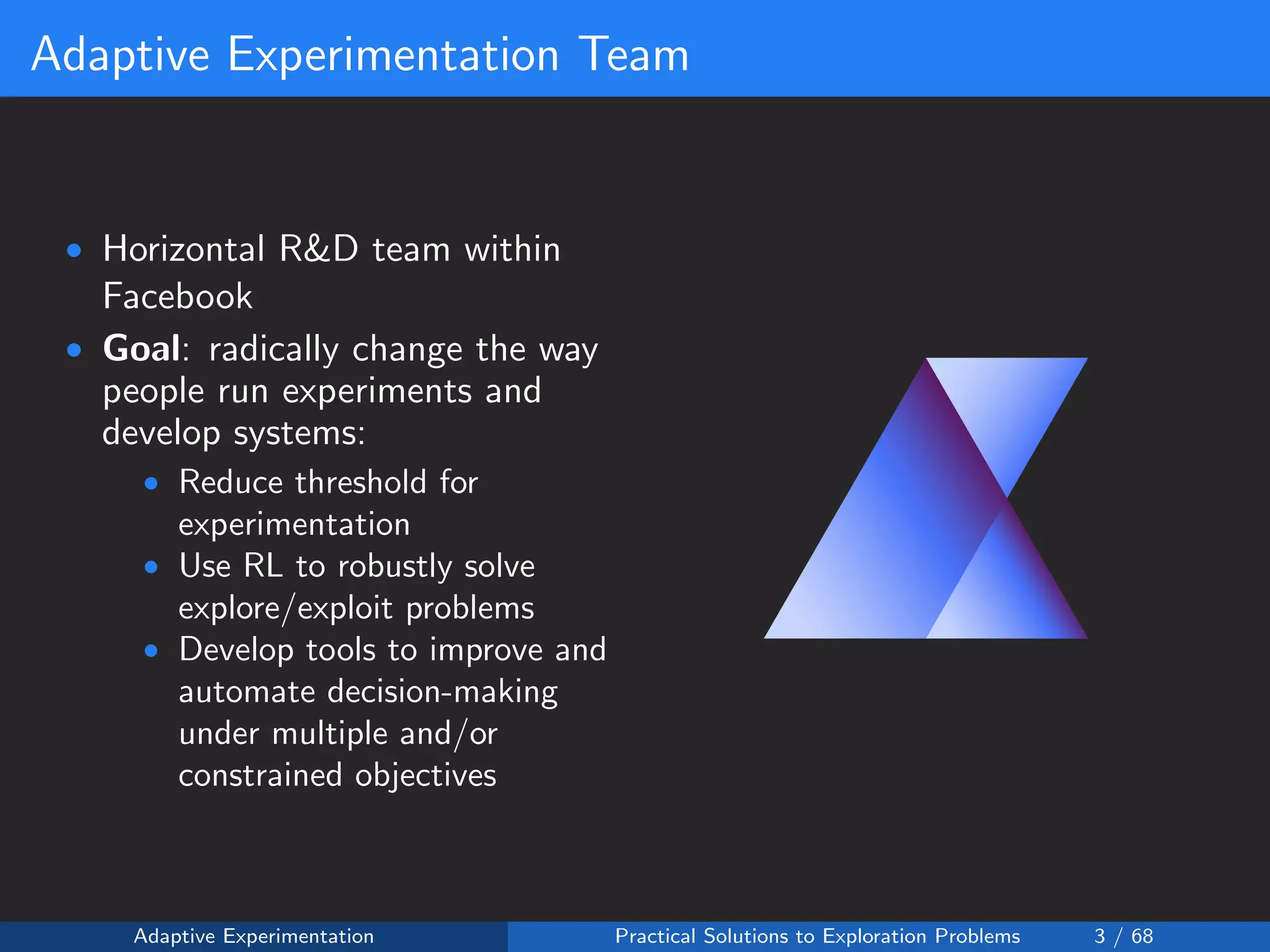 Adaptive Experimentation Team
• Horizontal R&D team within
Facebook
• Goal: radically change the way
people run experiments and
develop systems:
• Reduce threshold for
experimentation
• Use RL to robustly solve
explore/exploit problems
• Develop tools to improve and
automate decision-making
under multiple and/or
constrained objectives
Adaptive Experimentation Practical Solutions to Exploration Problems 3 / 68
 