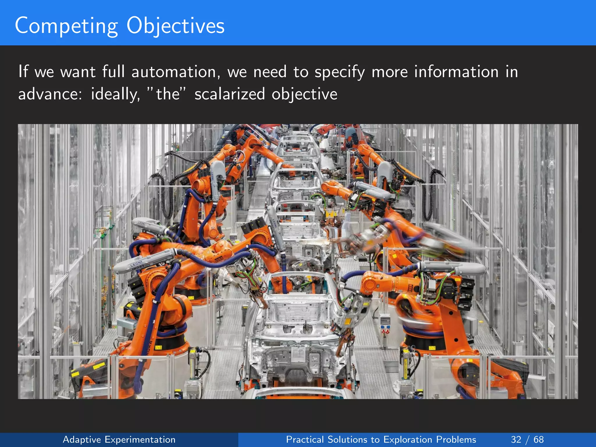Competing Objectives
If we want full automation, we need to specify more information in
advance: ideally, ”the” scalarized objective
Adaptive Experimentation Practical Solutions to Exploration Problems 32 / 68
 
