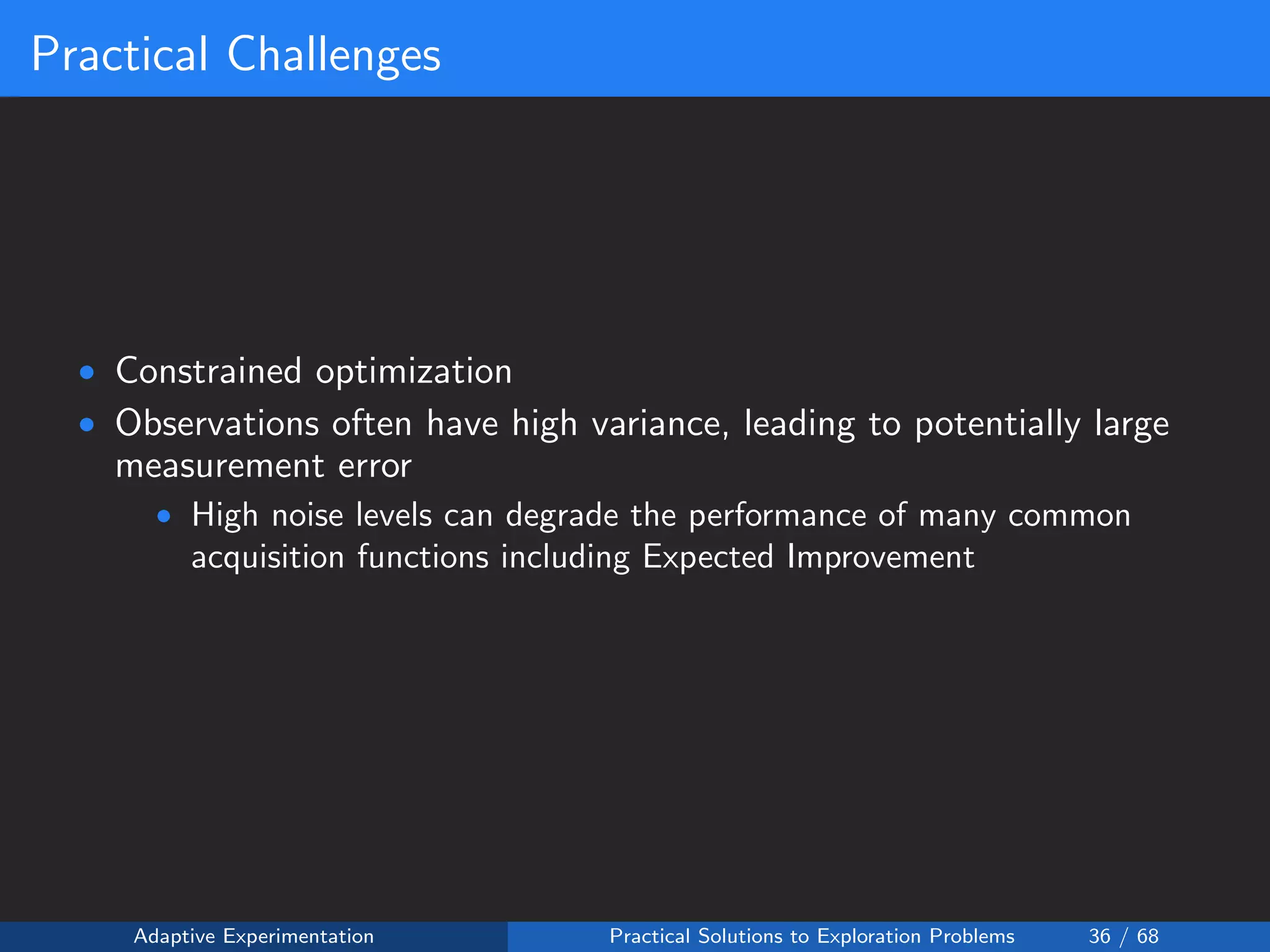 Practical Challenges
• Constrained optimization
• Observations often have high variance, leading to potentially large
measurement error
• High noise levels can degrade the performance of many common
acquisition functions including Expected Improvement
Adaptive Experimentation Practical Solutions to Exploration Problems 36 / 68
 