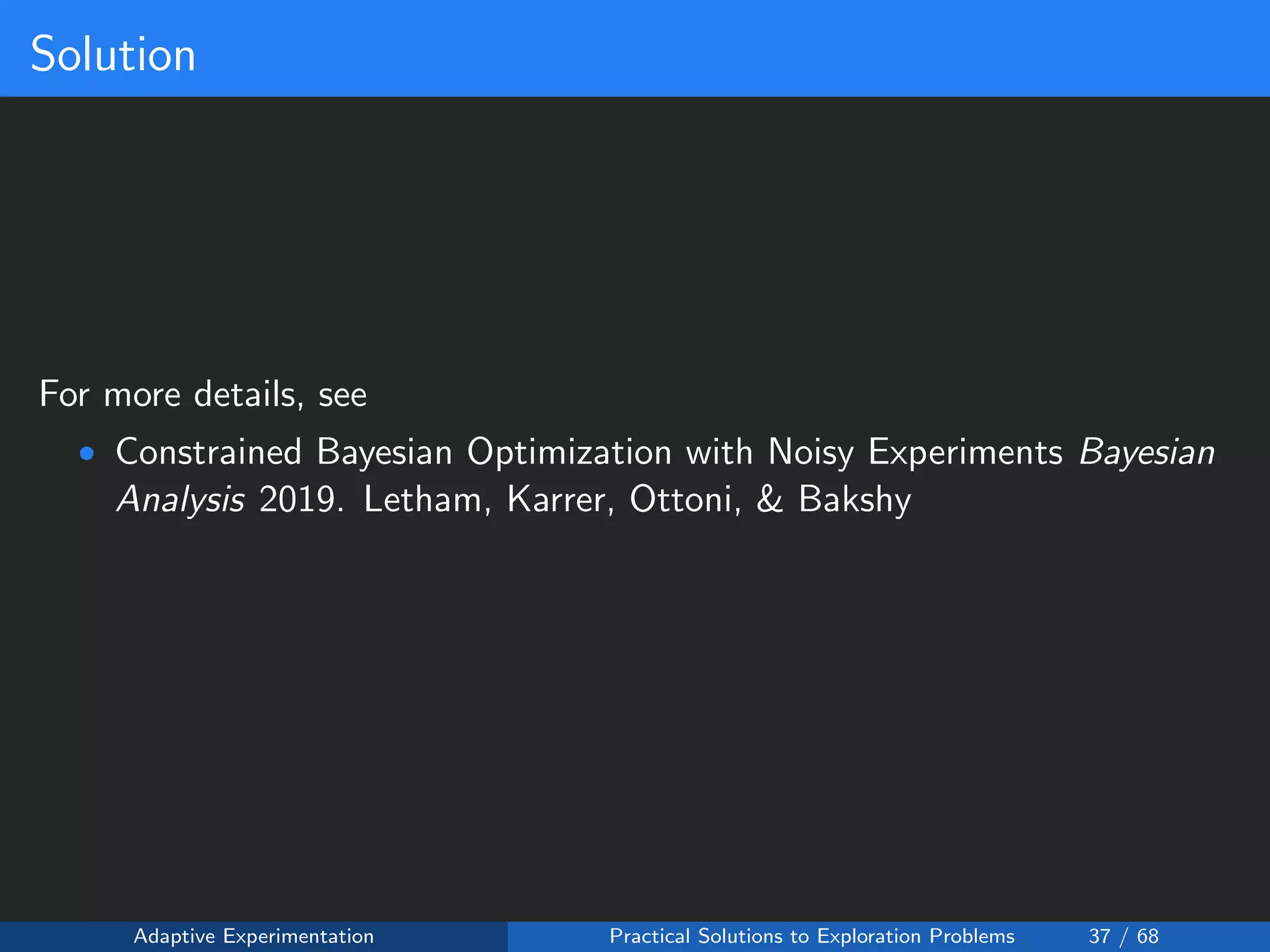 Solution
For more details, see
• Constrained Bayesian Optimization with Noisy Experiments Bayesian
Analysis 2019. Letham, Karrer, Ottoni, & Bakshy
Adaptive Experimentation Practical Solutions to Exploration Problems 37 / 68
 