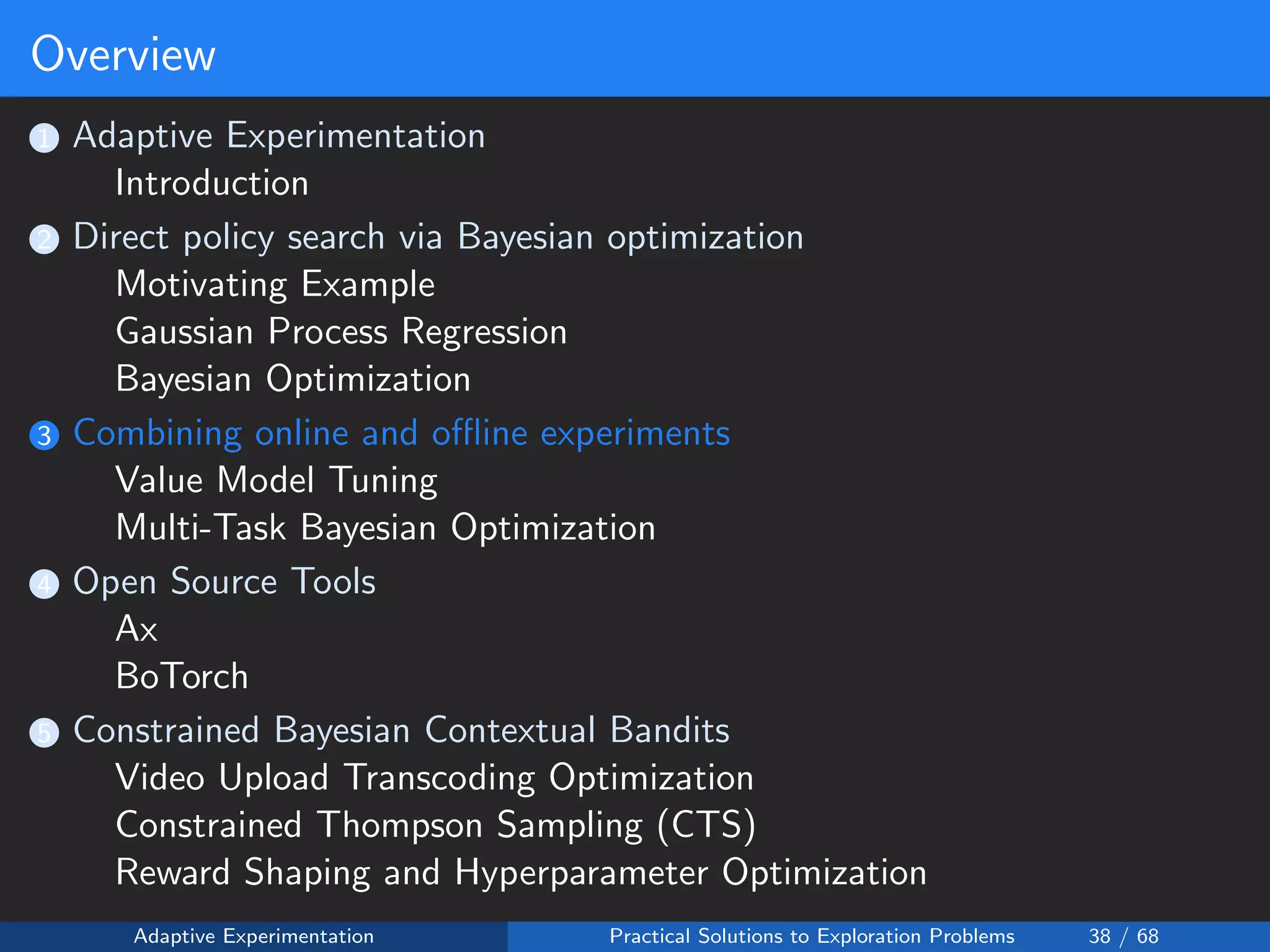 Overview
1 Adaptive Experimentation
Introduction
2 Direct policy search via Bayesian optimization
Motivating Example
Gaussian Process Regression
Bayesian Optimization
3 Combining online and oﬄine experiments
Value Model Tuning
Multi-Task Bayesian Optimization
4 Open Source Tools
Ax
BoTorch
5 Constrained Bayesian Contextual Bandits
Video Upload Transcoding Optimization
Constrained Thompson Sampling (CTS)
Reward Shaping and Hyperparameter Optimization
Adaptive Experimentation Practical Solutions to Exploration Problems 38 / 68
 