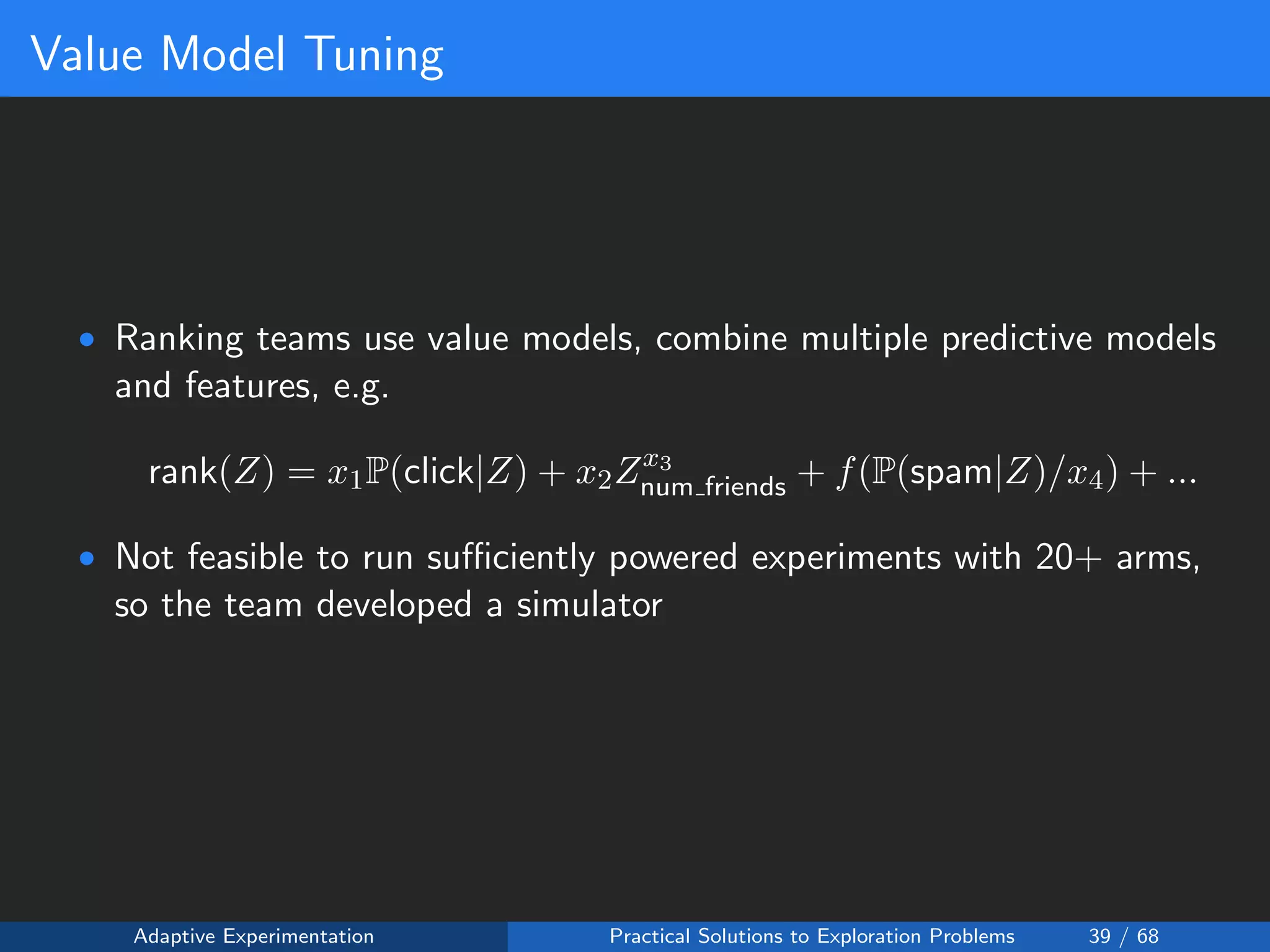 Value Model Tuning
• Ranking teams use value models, combine multiple predictive models
and features, e.g.
rank(Z) = x1P(click|Z) + x2Zx3
num friends + f(P(spam|Z)/x4) + ...
• Not feasible to run suﬃciently powered experiments with 20+ arms,
so the team developed a simulator
Adaptive Experimentation Practical Solutions to Exploration Problems 39 / 68
 