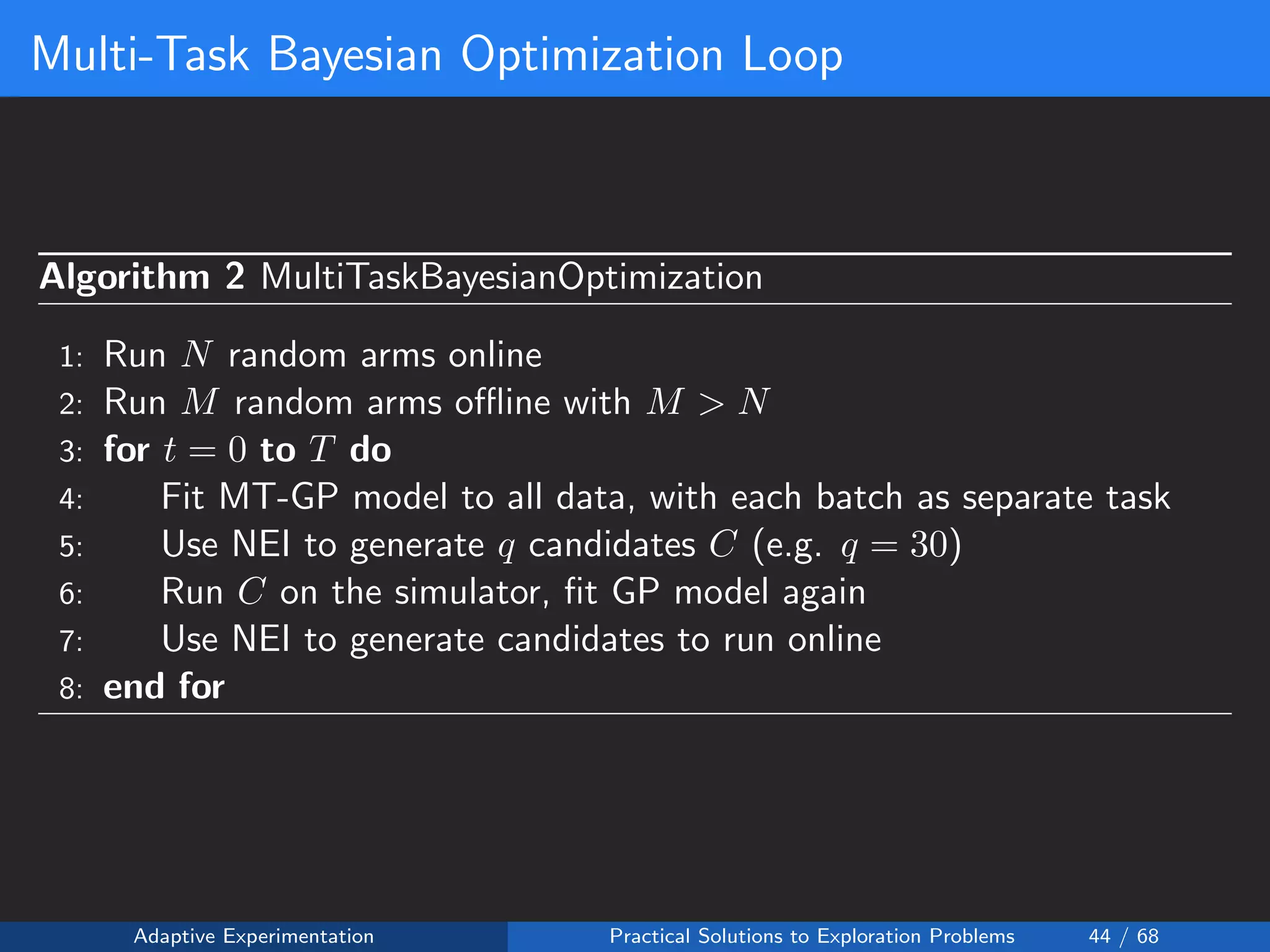 Multi-Task Bayesian Optimization Loop
Algorithm 2 MultiTaskBayesianOptimization
1: Run N random arms online
2: Run M random arms oﬄine with M > N
3: for t = 0 to T do
4: Fit MT-GP model to all data, with each batch as separate task
5: Use NEI to generate q candidates C (e.g. q = 30)
6: Run C on the simulator, ﬁt GP model again
7: Use NEI to generate candidates to run online
8: end for
Adaptive Experimentation Practical Solutions to Exploration Problems 44 / 68
 
