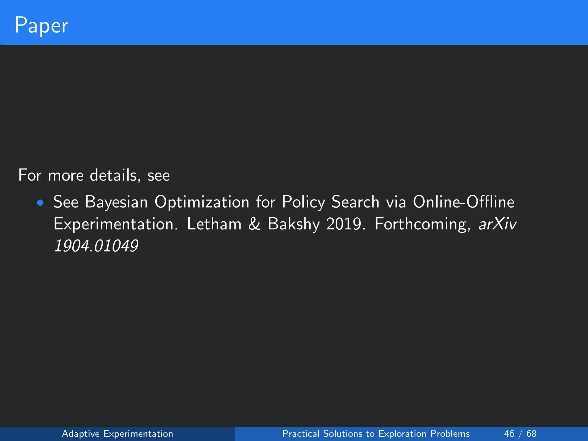 Paper
For more details, see
• See Bayesian Optimization for Policy Search via Online-Oﬄine
Experimentation. Letham & Bakshy 2019. Forthcoming, arXiv
1904.01049
Adaptive Experimentation Practical Solutions to Exploration Problems 46 / 68
 