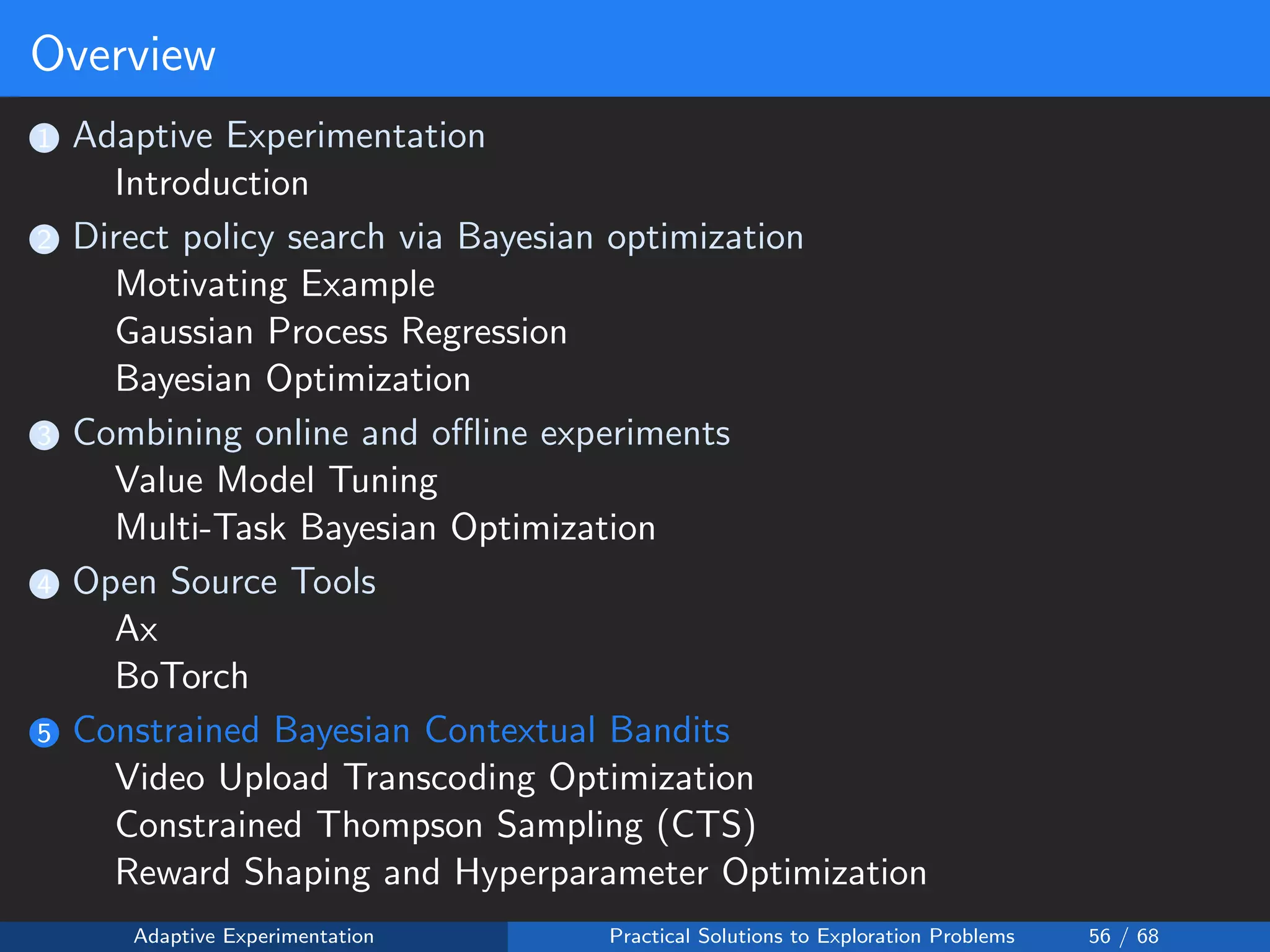 Overview
1 Adaptive Experimentation
Introduction
2 Direct policy search via Bayesian optimization
Motivating Example
Gaussian Process Regression
Bayesian Optimization
3 Combining online and oﬄine experiments
Value Model Tuning
Multi-Task Bayesian Optimization
4 Open Source Tools
Ax
BoTorch
5 Constrained Bayesian Contextual Bandits
Video Upload Transcoding Optimization
Constrained Thompson Sampling (CTS)
Reward Shaping and Hyperparameter Optimization
Adaptive Experimentation Practical Solutions to Exploration Problems 56 / 68
 
