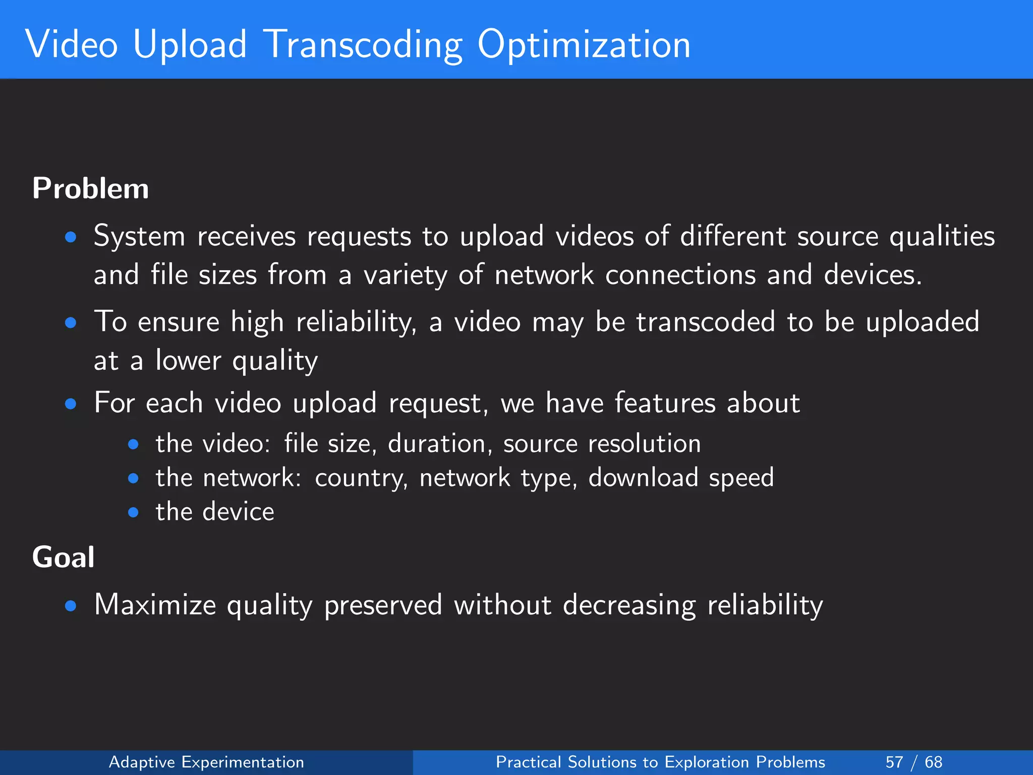 Video Upload Transcoding Optimization
Problem
• System receives requests to upload videos of diﬀerent source qualities
and ﬁle sizes from a variety of network connections and devices.
• To ensure high reliability, a video may be transcoded to be uploaded
at a lower quality
• For each video upload request, we have features about
• the video: ﬁle size, duration, source resolution
• the network: country, network type, download speed
• the device
Goal
• Maximize quality preserved without decreasing reliability
Adaptive Experimentation Practical Solutions to Exploration Problems 57 / 68
 