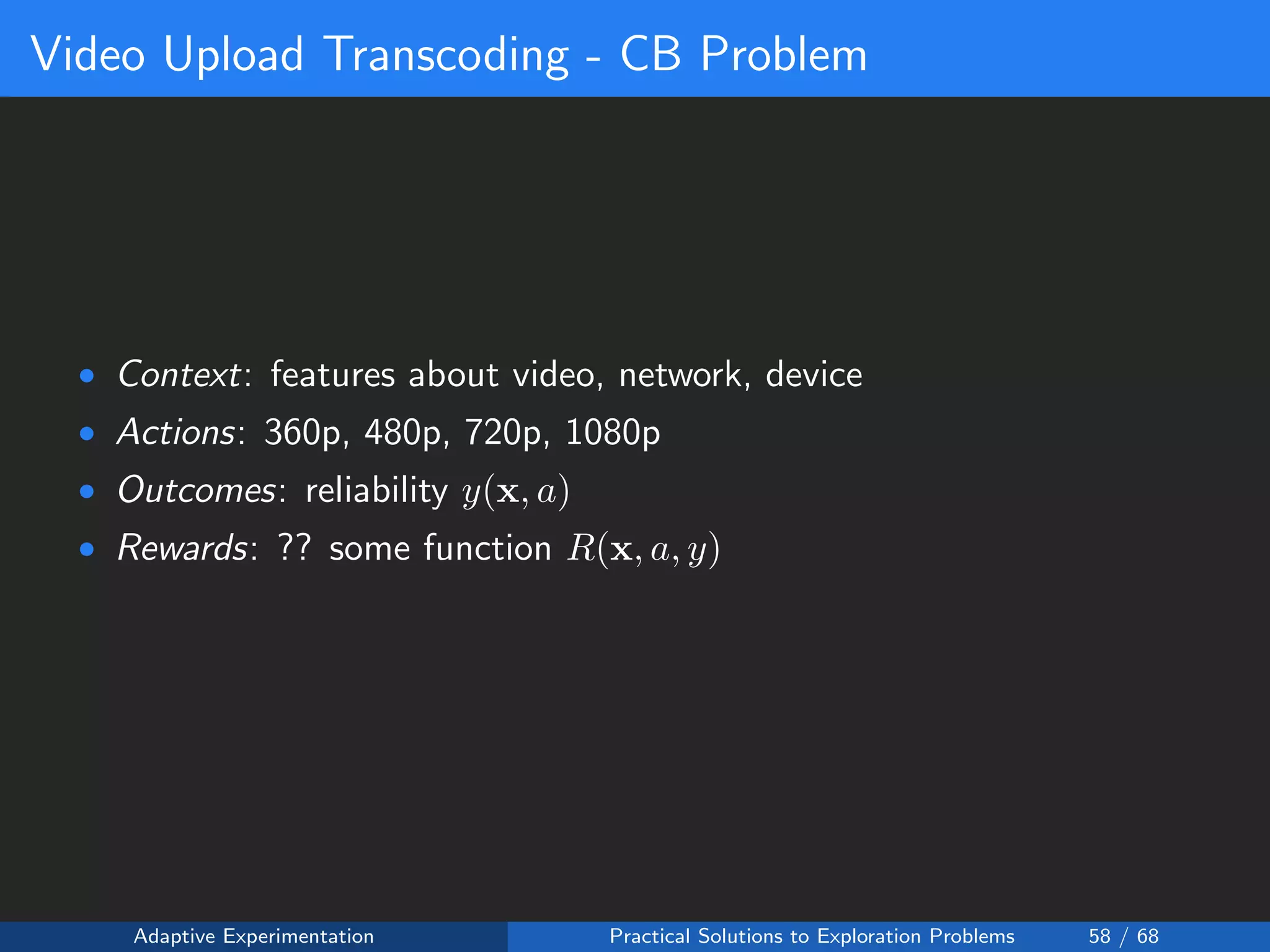 Video Upload Transcoding - CB Problem
• Context: features about video, network, device
• Actions: 360p, 480p, 720p, 1080p
• Outcomes: reliability y(x, a)
• Rewards: ?? some function R(x, a, y)
Adaptive Experimentation Practical Solutions to Exploration Problems 58 / 68
 