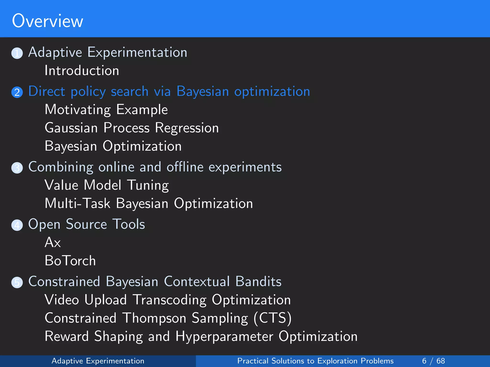 Overview
1 Adaptive Experimentation
Introduction
2 Direct policy search via Bayesian optimization
Motivating Example
Gaussian Process Regression
Bayesian Optimization
3 Combining online and oﬄine experiments
Value Model Tuning
Multi-Task Bayesian Optimization
4 Open Source Tools
Ax
BoTorch
5 Constrained Bayesian Contextual Bandits
Video Upload Transcoding Optimization
Constrained Thompson Sampling (CTS)
Reward Shaping and Hyperparameter Optimization
Adaptive Experimentation Practical Solutions to Exploration Problems 6 / 68
 