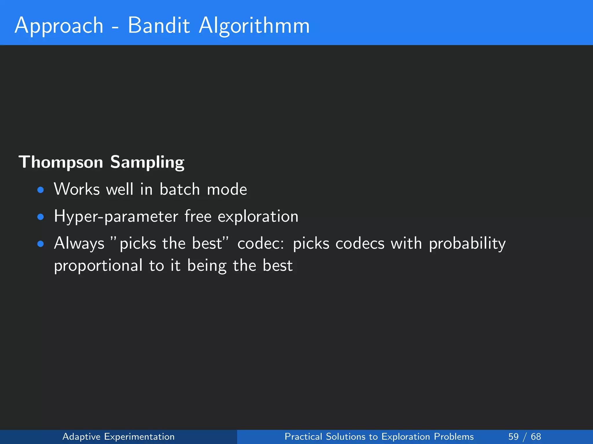 Approach - Bandit Algorithmm
Thompson Sampling
• Works well in batch mode
• Hyper-parameter free exploration
• Always ”picks the best” codec: picks codecs with probability
proportional to it being the best
Adaptive Experimentation Practical Solutions to Exploration Problems 59 / 68
 