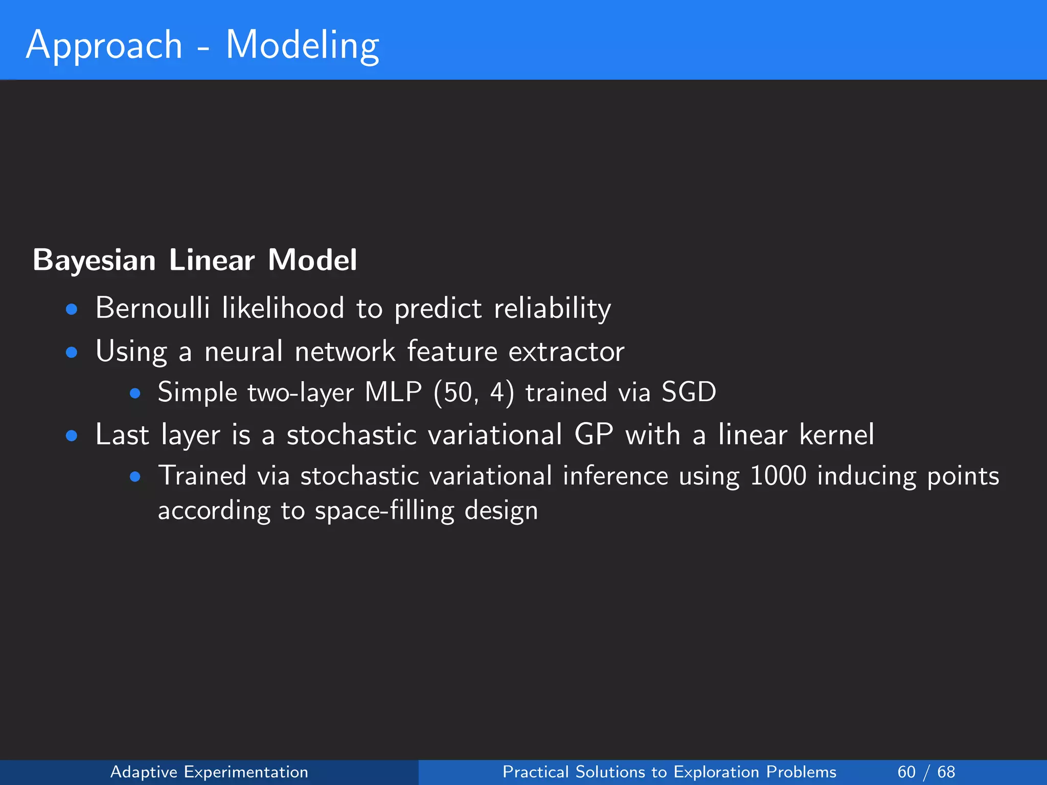 Approach - Modeling
Bayesian Linear Model
• Bernoulli likelihood to predict reliability
• Using a neural network feature extractor
• Simple two-layer MLP (50, 4) trained via SGD
• Last layer is a stochastic variational GP with a linear kernel
• Trained via stochastic variational inference using 1000 inducing points
according to space-ﬁlling design
Adaptive Experimentation Practical Solutions to Exploration Problems 60 / 68
 