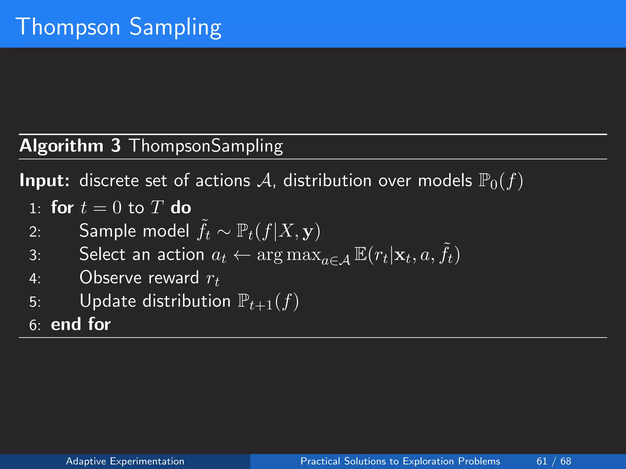 Thompson Sampling
Algorithm 3 ThompsonSampling
Input: discrete set of actions A, distribution over models P0(f)
1: for t = 0 to T do
2: Sample model ˜ft ∼ Pt(f|X, y)
3: Select an action at ← arg maxa∈A E(rt|xt, a, ˜ft)
4: Observe reward rt
5: Update distribution Pt+1(f)
6: end for
Adaptive Experimentation Practical Solutions to Exploration Problems 61 / 68
 