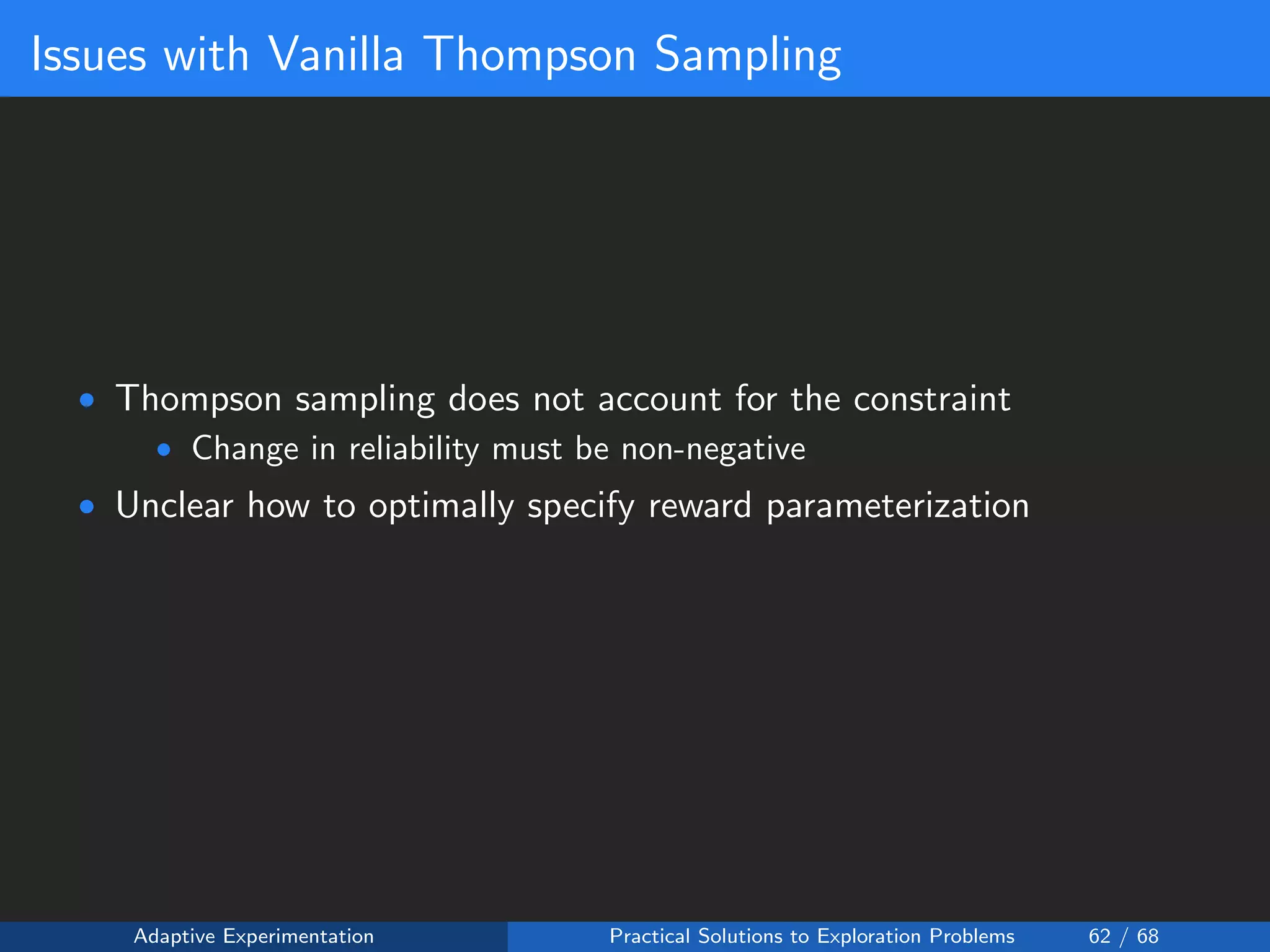 Issues with Vanilla Thompson Sampling
• Thompson sampling does not account for the constraint
• Change in reliability must be non-negative
• Unclear how to optimally specify reward parameterization
Adaptive Experimentation Practical Solutions to Exploration Problems 62 / 68
 