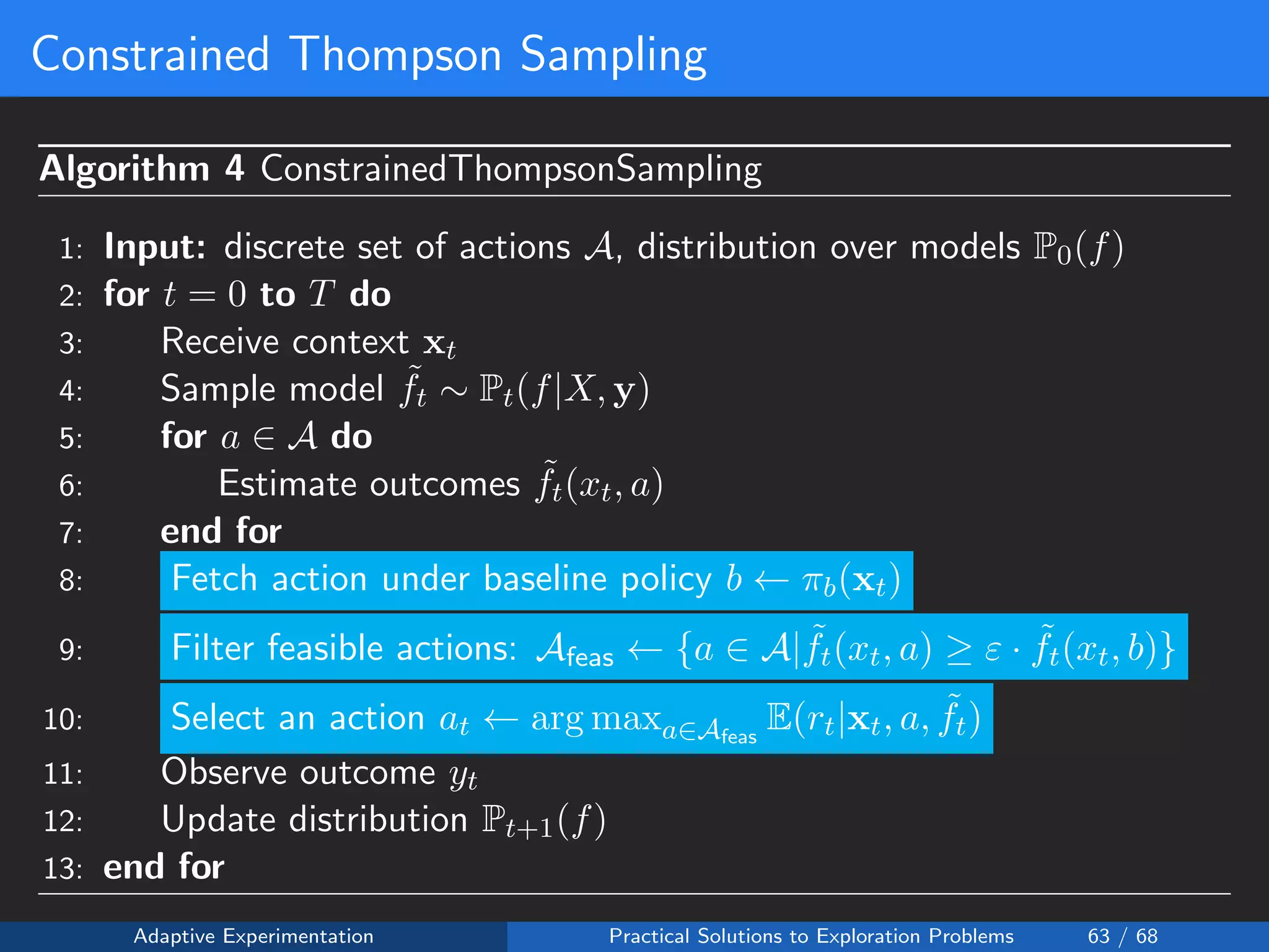 Constrained Thompson Sampling
Algorithm 4 ConstrainedThompsonSampling
1: Input: discrete set of actions A, distribution over models P0(f)
2: for t = 0 to T do
3: Receive context xt
4: Sample model ˜ft ∼ Pt(f|X, y)
5: for a ∈ A do
6: Estimate outcomes ˜ft(xt, a)
7: end for
8: Fetch action under baseline policy b ← πb(xt)
9: Filter feasible actions: Afeas ← {a ∈ A| ˜ft(xt, a) ≥ ε · ˜ft(xt, b)}
10: Select an action at ← arg maxa∈Afeas
E(rt|xt, a, ˜ft)
11: Observe outcome yt
12: Update distribution Pt+1(f)
13: end for
Adaptive Experimentation Practical Solutions to Exploration Problems 63 / 68
 