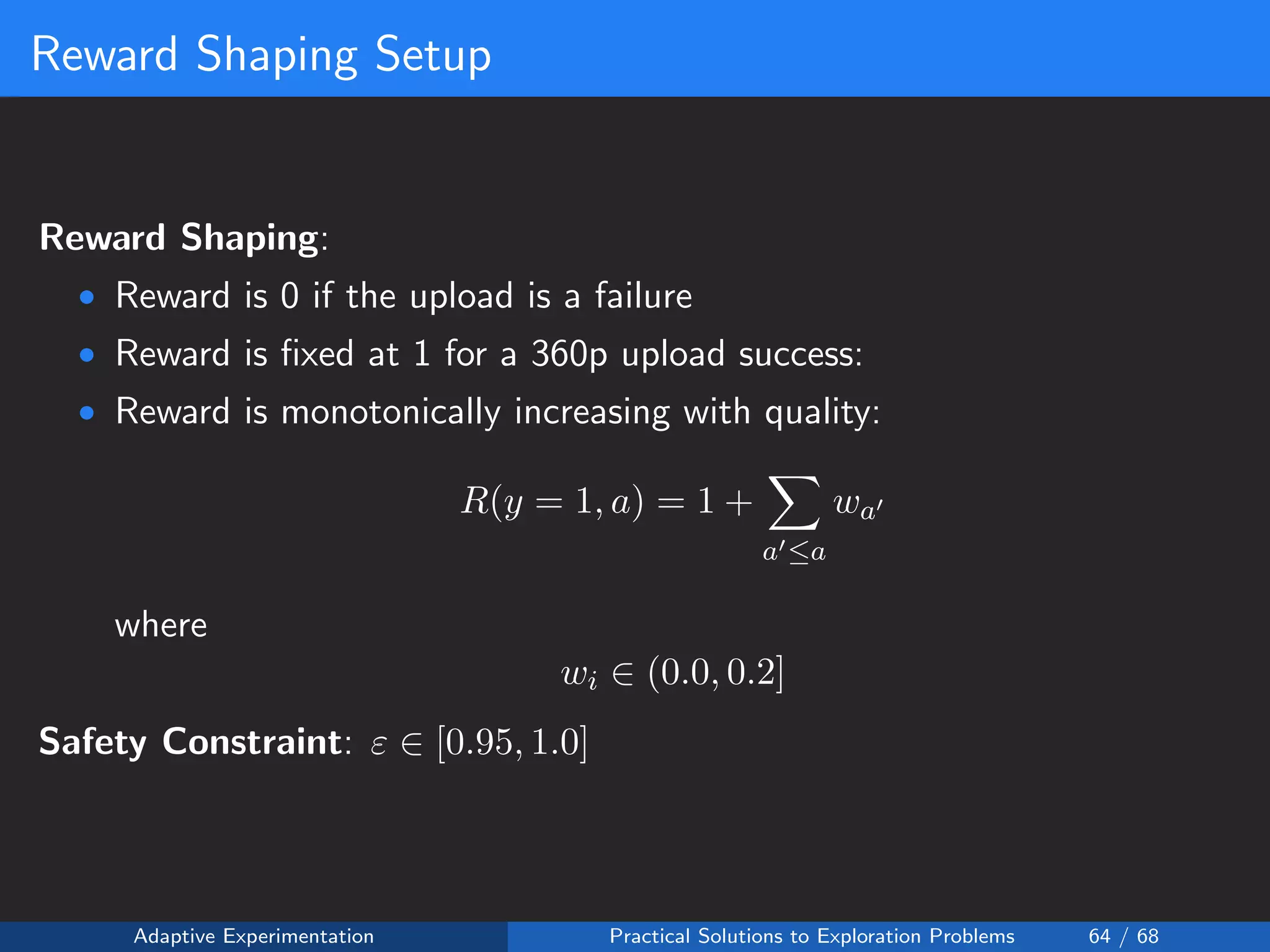 Reward Shaping Setup
Reward Shaping:
• Reward is 0 if the upload is a failure
• Reward is ﬁxed at 1 for a 360p upload success:
• Reward is monotonically increasing with quality:
R(y = 1, a) = 1 +
a ≤a
wa
where
wi ∈ (0.0, 0.2]
Safety Constraint: ε ∈ [0.95, 1.0]
Adaptive Experimentation Practical Solutions to Exploration Problems 64 / 68
 