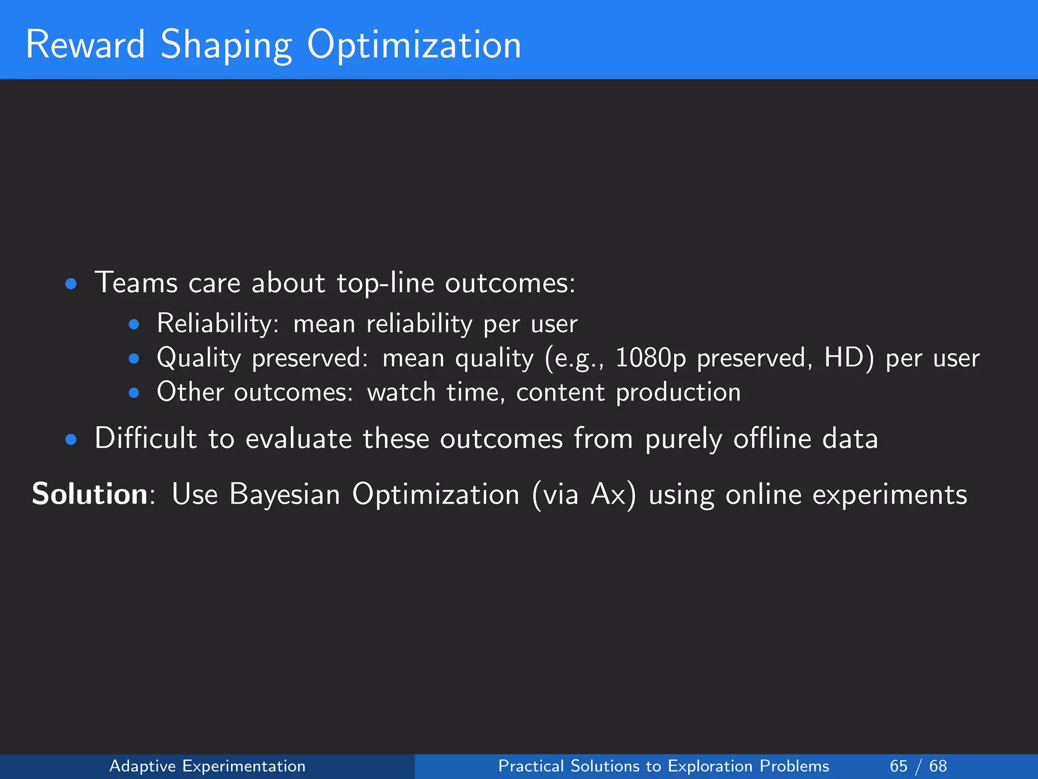 Reward Shaping Optimization
• Teams care about top-line outcomes:
• Reliability: mean reliability per user
• Quality preserved: mean quality (e.g., 1080p preserved, HD) per user
• Other outcomes: watch time, content production
• Diﬃcult to evaluate these outcomes from purely oﬄine data
Solution: Use Bayesian Optimization (via Ax) using online experiments
Adaptive Experimentation Practical Solutions to Exploration Problems 65 / 68
 