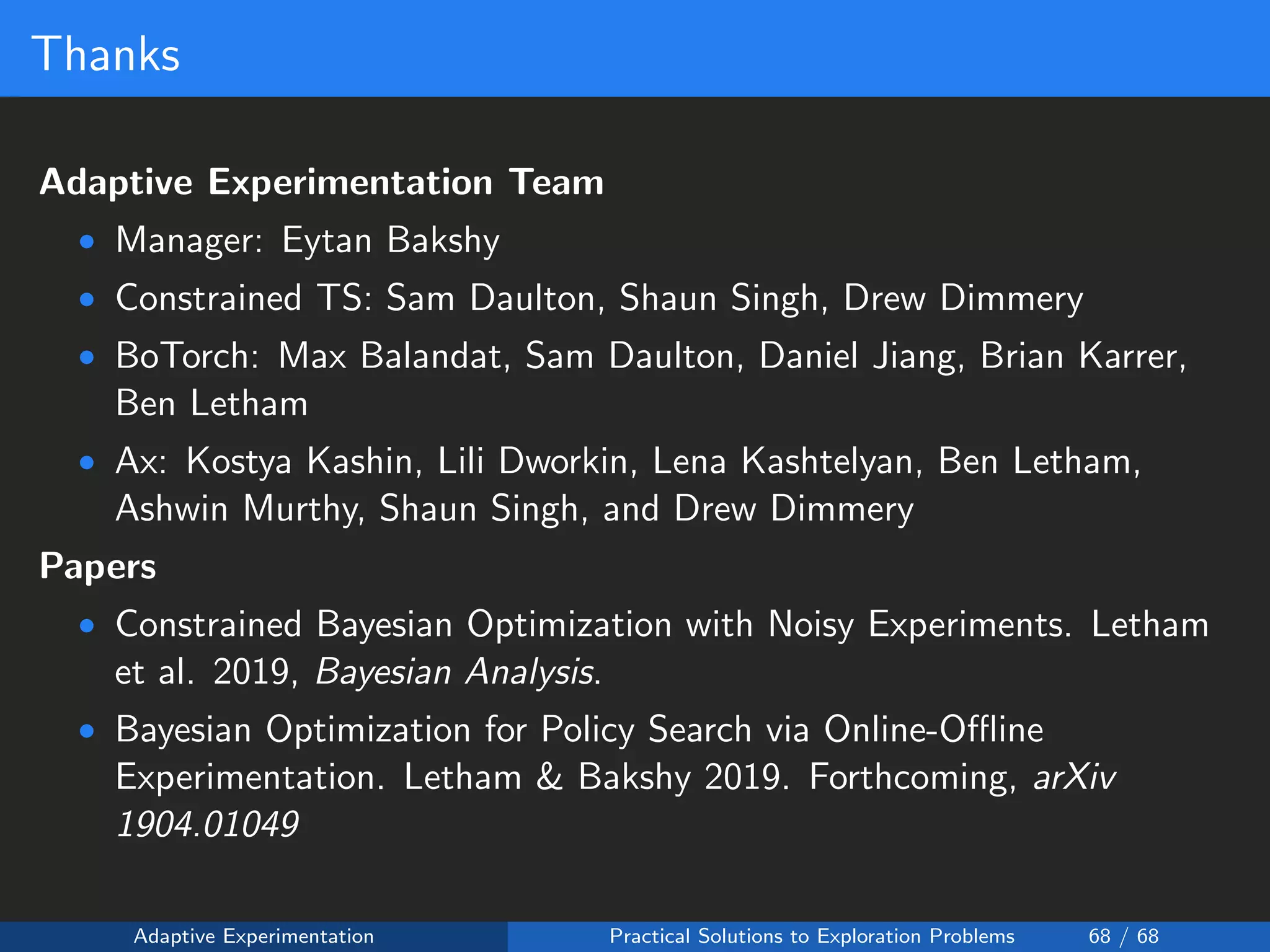 Thanks
Adaptive Experimentation Team
• Manager: Eytan Bakshy
• Constrained TS: Sam Daulton, Shaun Singh, Drew Dimmery
• BoTorch: Max Balandat, Sam Daulton, Daniel Jiang, Brian Karrer,
Ben Letham
• Ax: Kostya Kashin, Lili Dworkin, Lena Kashtelyan, Ben Letham,
Ashwin Murthy, Shaun Singh, and Drew Dimmery
Papers
• Constrained Bayesian Optimization with Noisy Experiments. Letham
et al. 2019, Bayesian Analysis.
• Bayesian Optimization for Policy Search via Online-Oﬄine
Experimentation. Letham & Bakshy 2019. Forthcoming, arXiv
1904.01049
Adaptive Experimentation Practical Solutions to Exploration Problems 68 / 68
 