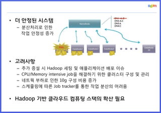 • 더 안정된 시스템
 – 분산처리로 인한
   작업 안정성 증가




• 고려사항
 –   추가 증설 시 Hadoop 세팅 및 애플리케이션 배포 이슈
 –   CPU/Memory intensive job을 해결하기 위한 클러스터 구성 및 관리
 –   네트웍 부하로 인한 10g 구성 비용 증가
 –   스케줄링에 따른 Job tracker를 통한 작업 분산의 어려움


• Hadoop 기반 클라우드 컴퓨팅 스택의 확산 필요
 