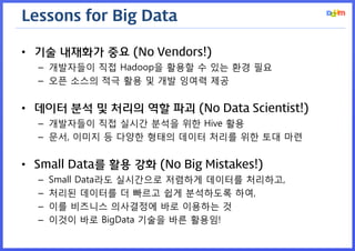 Lessons for Big Data

• 기술 내재화가 중요 (No Vendors!)
  – 개발자들이 직접 Hadoop을 활용할 수 있는 환경 필요
  – 오픈 소스의 적극 활용 및 개발 잉여력 제공


• 데이터 분석 및 처리의 역할 파괴 (No Data Scientist!)
  – 개발자들이 직접 실시간 분석을 위한 Hive 활용
  – 문서, 이미지 등 다양한 형태의 데이터 처리를 위한 토대 마련


• Small Data를 활용 강화 (No Big Mistakes!)
  –   Small Data라도 실시간으로 저렴하게 데이터를 처리하고,
  –   처리된 데이터를 더 빠르고 쉽게 분석하도록 하여,
  –   이를 비즈니스 의사결정에 바로 이용하는 것
  –   이것이 바로 BigData 기술을 바른 활용임!
 