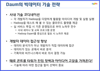 Daum의 빅데이터 기술 전략

• 사내 기술 코디네이션
 – 각 개발자가 Hadoop을 다양하게 활용할 아이디어 개발 및 실험 실행
 – Hadoop을 테스트 해 볼 수 있는 클라우드 플랫폼 제공
 – 실 서비스 투입 시 기존 운영팀으로 부터 노하우 전수
   • 사내 세미나 및 교육 프로그램 운영
   • Hadoop Expert를 중심으로 필요 시 노하우 제공


• 개발자 데이터 접근성 향상
 – 데이터 분석가가 아닌 개발자가 직접 데이터에 접근
 – 데이터가 있는 곳에서 바로 분석
 – 기획자와 비즈니스에서 바로 의사 결정 가능


• 때로 콘트롤 타워가 진입 장벽과 아이디어 고갈을 가져온다!
 – 기술에 따라 어떤 접근을 할지 선택이 중요
 