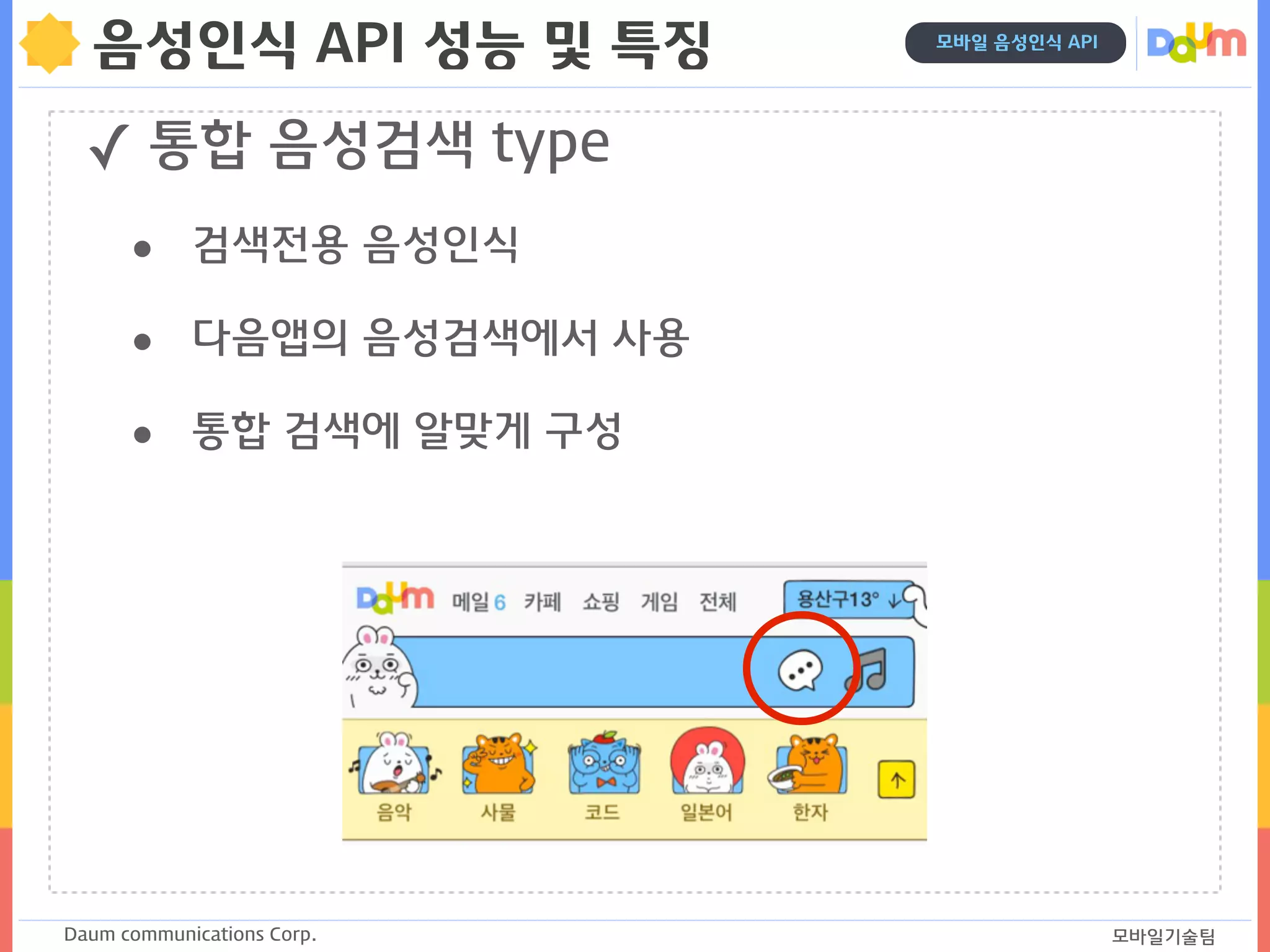 Daum communications Corp. 모바일기술팀
모바일 음성인식 API
음성인식 API 성능 및 특징
✓ 통합 음성검색 type
• 검색전용 음성인식
• 다음앱의 음성검색에서 사용
• 통합 검색에 알맞게 구성
 
