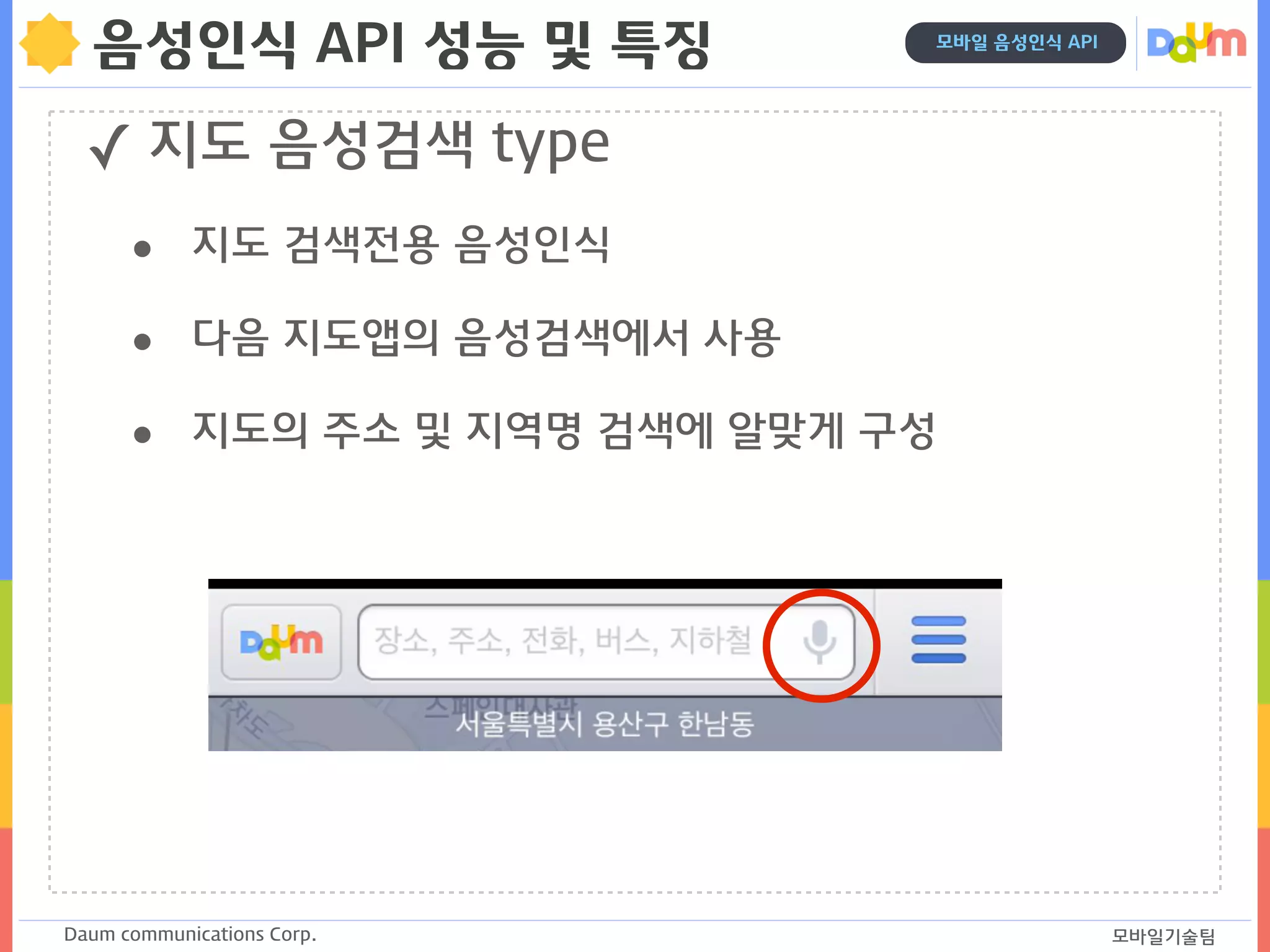 Daum communications Corp. 모바일기술팀
모바일 음성인식 API
음성인식 API 성능 및 특징
✓ 지도 음성검색 type
• 지도 검색전용 음성인식
• 다음 지도앱의 음성검색에서 사용
• 지도의 주소 및 지역명 검색에 알맞게 구성
 