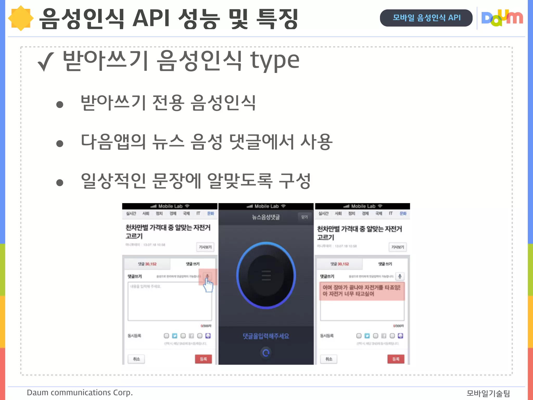 Daum communications Corp. 모바일기술팀
모바일 음성인식 API
음성인식 API 성능 및 특징
✓ 받아쓰기 음성인식 type
• 받아쓰기 전용 음성인식
• 다음앱의 뉴스 음성 댓글에서 사용
• 일상적인 문장에 알맞도록 구성
 