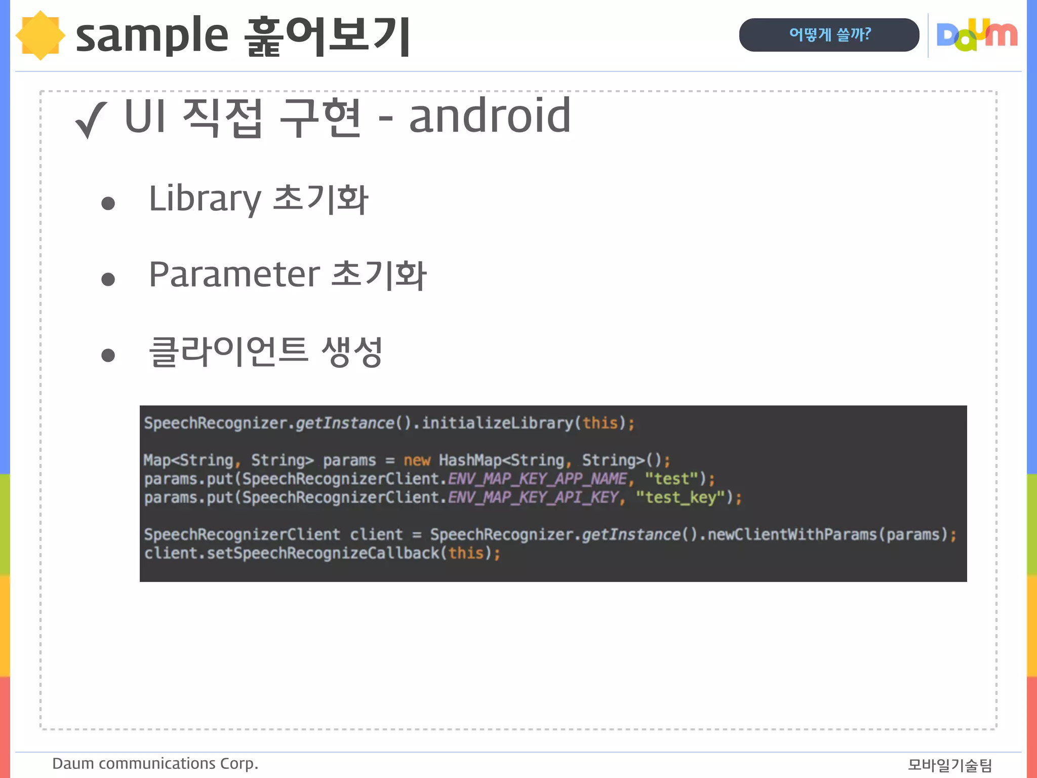 Daum communications Corp. 모바일기술팀
어떻게 쓸까?
sample 훑어보기
✓ UI 직접 구현 - android
• Library 초기화
• Parameter 초기화
• 클라이언트 생성
 